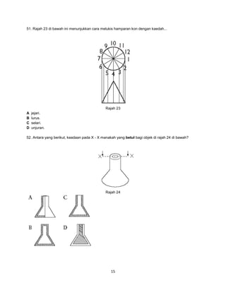 51. Rajah 23 di bawah ini menunjukkan cara melukis hamparan kon dengan kaedah...

Rajah 23
A
B
C
D

jejari.
lurus.
selari.
unjuran.

52. Antara yang berikut, keadaan pada X - X manakah yang betul bagi objek di rajah 24 di bawah?

Rajah 24

15

 