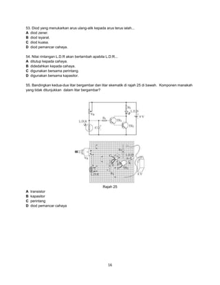 53. Diod yang menukarkan arus ulang-alik kepada arus terus ialah...
A diod zener.
B diod isyarat.
C diod kuasa.
D diod pemancar cahaya.
54. Nilai rintangan L.D.R akan bertambah apabila L.D.R...
A ditutup kepada cahaya.
B didedahkan kepada cahaya.
C digunakan bersama perintang.
D digunakan bersama kapasitor.
55. Bandingkan kedua-dua litar bergambar dan litar skematik di rajah 25 di bawah. Komponen manakah
yang tidak ditunjukkan dalam litar bergambar?

Rajah 25
A
B
C
D

transistor
kapasitor
perintang
diod pemancar cahaya

16

 