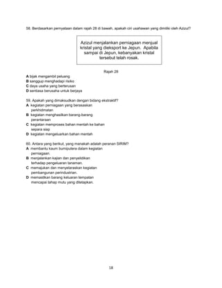 58. Berdasarkan pernyataan dalam rajah 28 di bawah, apakah ciri usahawan yang dimiliki oleh Azizul?

Azizul menjalankan perniagaan menjual
kristal yang dieksport ke Jepun. Apabila
sampai di Jepun, kebanyakan kristal
tersebut telah rosak.
Rajah 28
A bijak mengambil peluang
B sanggup menghadapi risiko
C daya usaha yang berterusan
D sentiasa berusaha untuk berjaya
59. Apakah yang dimaksudkan dengan bidang ekstraktif?
A kegiatan perniagaan yang berasaskan
perkhidmatan
B kegiatan menghasilkan barang-barang
perantaraan
C kegiatan memproses bahan mentah ke bahan
separa siap
D kegiatan mengeluarkan bahan mentah
60. Antara yang berikut, yang manakah adalah peranan SIRIM?
A membantu kaum bumiputera dalam kegiatan
perniagaan.
B menjalankan kajian dan penyelidikan
terhadap pengeluaran tanaman.
C memajukan dan menyelaraskan kegiatan
pembangunan perindustrian.
D memastikan barang keluaran tempatan
mencapai tahap mutu yang ditetapkan.

18

 