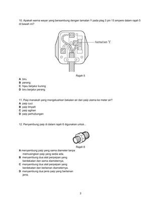 10. Apakah warna wayar yang bersambung dengan tamatan Y pada plag 3 pin 13 ampere dalam rajah 5
di bawah ini?

Rajah 5
A
B
C
D

biru
perang
hijau berjalur kuning
biru berjalur perang

11. Paip manakah yang mengeluarkan bekalan air dari paip utama ke meter air?
A paip cuci
B paip limpah
C paip agihan
D paip perhubungan

12. Penyambung paip di dalam rajah 6 digunakan untuk...

Rajah 6
A menyambung paip yang sama diameter tanpa
memusingkan paip yang sedia ada.
B menyambung dua alat perpaipan yang
berdekatan dan sama diameternya.
C menyambung dua alat perpaipan yang
berdekatan dan berlainan diameternya.
D menyambung dua jenis paip yang berlainan
jenis.

3

 
