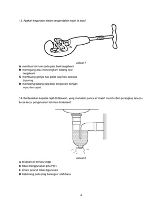 13. Apakah kegunaan alatan tangan dalam rajah di atas?

Jadual 7
A membuat ulir luar pada paip besi bergalvani
B memegang atau mencengkam batang besi
bergalvani
C membuang gerigis luar pada paip besi selepas
dipotong
D memotong batang paip besi bergalvani dengan
tepat dan cepat.

14. Berdasarkan kepada rajah 8 dibawah, yang manakah punca air masih menitis dari perangkap selepas

kerja-kerja pengeluaran kotoran dilakukan?

Jadual 8

A
B
C
D

tekanan air terlalu tinggi
tidak menggunakan pita PTFE
simen pelarut tidak digunakan
bebenang pada plag barangan telah haus

4

 