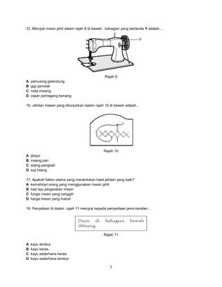 15. Merujuk mesin jahit dalam rajah 9 di bawah, bahagian yang bertanda Y adalah....

Rajah 9
A
B
C
D

pemusing gelendung.
gigi penolak
roda imbang
ceper pemegang benang.

16. Jahitan hiasan yang ditunjukkan dalam rajah 10 di bawah adalah...

Rajah 10
A
B
C
D

jelujur
insang pari
silang pangkah
suji bilang

17. Apakah faktor utama yang menentukan hasil jahitan yang baik?
A kemahiran orang yang menggunakan mesin jahit
B had laju pergerakan mesin
C fungsi mesin yang canggih
D harga mesin yang mahal
18. Penyataan di dalam rajah 11 merujuk kepada penyediaan jenis keratan...

Rajah 11
A
B
C
D

kayu lembut.
kayu keras.
kayu sederhana keras.
kayu sederhana lembut.

5

 