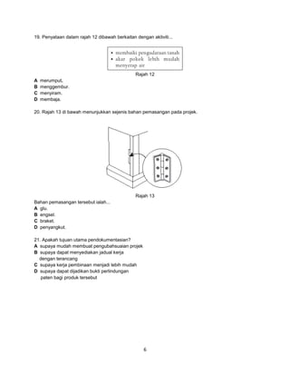 19. Penyataan dalam rajah 12 dibawah berkaitan dengan aktiviti...

Rajah 12
A
B
C
D

merumput.
menggembur.
menyiram.
membaja.

20. Rajah 13 di bawah menunjukkan sejenis bahan pemasangan pada projek.

Rajah 13
Bahan pemasangan tersebut ialah...
A glu.
B engsel.
C braket.
D penyangkut.
21. Apakah tujuan utama pendokumentasian?
A supaya mudah membuat pengubahsuaian projek
B supaya dapat menyediakan jadual kerja
dengan terancang
C supaya kerja pembinaan menjadi lebih mudah
D supaya dapat dijadikan bukti perlindungan
paten bagi produk tersebut

6

 
