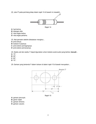 22. Jalur P pada perintang tetap dalam rajah 14 di bawah ini mewakili...

Rajah 14
A
B
C
D

had terima.
bilangan sifar.
nilai angka kedua.
nilai angka pertama.

23. Alat pemateri elektrik dikelaskan mengikut...
A jenis bitnya.
B kadaran kuasanya.
C jenis bahan pemegangnya.
D jenis bahan pemanasnya.
24. Sesiku set dan sesiku T dapat digunakan untuk melukis sudut-sudut yang berikut, kecuali...
A 15°.
B 46°.
C 60°.
D 75°.
25. Garisan yang bertanda Y dalam lukisan di dalam rajah 15 di bawah merupakan...

Rajah 15
A
B
C
D

garisan penunjuk.
garisn objek.
garisan dimensi.
garisan unjuran.

7

 