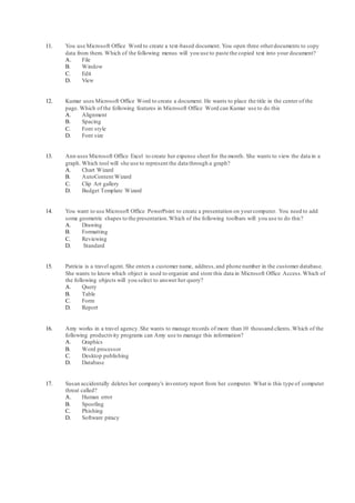 11. You use Microsoft Office Word to create a text-based document. You open three otherdocuments to copy
data from them. Which of the following menus will you use to paste the copied text into your document?
A. File
B. Window
C. Edit
D. View
12. Kumar uses Microsoft Office Word to create a document. He wants to place the title in the center of the
page. Which of the following features in Microsoft Office Word can Kumar use to do this
A. Alignment
B. Spacing
C. Font style
D. Font size
13. Ann uses Microsoft Office Excel to create her expense sheet for the month. She wants to view the data in a
graph. Which tool will she use to represent the data through a graph?
A. Chart Wizard
B. AutoContent Wizard
C. Clip Art gallery
D. Budget Template Wizard
14. You want to use Microsoft Office PowerPoint to create a presentation on yourcomputer. You need to add
some geometric shapes to the presentation.Which of the following toolbars will you use to do this?
A. Drawing
B. Formatting
C. Reviewing
D. Standard
15. Patricia is a travel agent. She enters a customer name, address,and phone number in the customer database.
She wants to know which object is used to organize and store this data in Microsoft Office Access.Which of
the following objects will you select to answer her query?
A. Query
B. Table
C. Form
D. Report
16. Amy works in a travel agency.She wants to manage records of more than 10 thousand clients.Which of the
following productivity programs can Amy use to manage this information?
A. Graphics
B. Word processor
C. Desktop publishing
D. Database
17. Susan accidentally deletes her company's inventory report from her computer. What is this type of computer
threat called?
A. Human error
B. Spoofing
C. Phishing
D. Software piracy
 