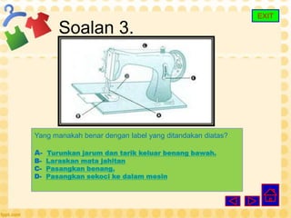 EXIT

      Soalan 3.




Yang manakah benar dengan label yang ditandakan diatas?

A- Turunkan jarum dan tarik keluar benang bawah.
B- Laraskan mata jahitan
C- Pasangkan benang.
D- Pasangkan sekoci ke dalam mesin
 