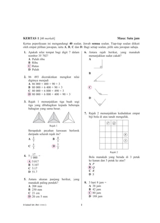 1© Sasbadi Sdn. Bhd. (139288-X)
1. Apakah nilai tempat bagi digit 7 dalam
nombor 35 702?
A Puluh ribu
B Ribu
C Ratus
D Puluh
2. 86 493 dicerakinkan mengikut nilai
digitnya menjadi
A 86 000 + 400 + 90 + 3
B 80 000 + 6 400 + 90 + 3
C 80 000 + 6 000 + 490 + 3
D 80 000 + 6 000 + 400 + 90 + 3
3. Rajah 1 menunjukkan tiga buah segi
tiga yang dibahagikan kepada beberapa
bahagian yang sama besar.
Rajah 1
Berapakah pecahan kawasan berlorek
daripada seluruh rajah itu?
A 3
7
B 4
3
C 5
3
D 7
3
4. 5 17
1 000
=
A 5.017
B 5.107
C 5.17
D 51.7
5. Antara ukuran panjang berikut, yang
manakah paling pendek?
A 208 mm
B 250 mm
C 21 cm
D 20 cm 5 mm
6. Antara rajah berikut, yang manakah
menunjukkan sudut cakah?
A
B
C
D
7. Rajah 2 menunjukkan kedudukan empat
biji bola di atas tanah mengufuk.
P Q
R
S
Rajah 2
Bola manakah yang berada di 3 petak
ke kanan dan 5 petak ke atas?
A P
B Q
C R
D S
8. 3 hari 8 jam =
A 38 jam
B 42 jam
C 80 jam
D 188 jam
KERTAS 1 [40 markah] Masa: Satu jam
Kertas peperiksaan ini mengandungi 40 soalan. Jawab semua soalan. Tiap-tiap soalan diikuti
oleh empat pilihan jawapan, iaitu A, B, C dan D. Bagi setiap soalan, pilih satu jawapan sahaja.
KERTAS MODEL PRA-UPSR
 