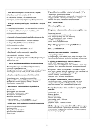 2 
4.Bukti Malaysia mempunyai undang-undang yang adil 
(i) Kebebasan asasi / tiada tumpahan darah 
(ii) Rakyat bebas mengundi / ada mahkamah rayuan 
(iii)Tumpuan pelabur / tumpuan pelancong / kemajuan ekonomi 
5. Mengapakah undang-undang yang adil menjamin kemajuan negara 
(i) Mengelak perpecahan kaum / kekalkan perpaduan / keamanan 
(ii) Menjamin hak kebebasan bersuara / kestabilan politik 
(iii) Menjamin keharmonian hidup 
6. Apakah kebaikan undang-undang adat kepada masyarakat 
(i) Menjamin keharmonian hidup / Menjamin keamanan 
(ii) Mengawal tingkahlaku / bermoral / berdisiplin 
(iii) Menggalakkan perpaduan 
TEMA DEMOKRASI & PEMERINTAHAN 
1. Buktikan ada amalan demokrasi di negara kita 
-rakyat berpeluang membentuk kerajaan 
-ada pilihan raya / parti-parti politik / sistem Raja Berperlembagaan 
-ada kebebasan asasi 
2.Cabaran Malaysia untuk memantapkan kestabilan politik 
-Kekurangan kewangan / masalah menarik pelaburan asing 
-bergantung kepada teknologi luar 
-kurang tenaga buruh mahir / ramai tenaga mahir kerja di luar negara 
-masalah gejala sosial spt dadah, jenayah, pembuangan bayi 
3. Langkah-langkah memantapkan kestabilan politik 
-Penggabungan bank / memperluas perbankan Islam 
-Penguasaan ICT / menambah bilangan tenaga professional 
-Memperkukuh jati diri / integrity / konsep 1 Malaysia 
-Merelisasikan wawasan 2020 
4. Bagaimanakah kita dapat mantapkan pentadbiran 
-Bersifat terbuka 
-Mengamalkan dasar diplomatik 
-Mengadakan kerjasama antara negara 
-Mengamalkan amalan demokrasi 
-Kestabilan pemerintahan 
TEMA SISTEM RAJA BERPERLEMBAGAAN 
1.Apakah sebab sistem Raja Berperlembagaan masih penting 
-Melindungi rakyat pelbagai kaum 
-Melindungi Islam 
-Mewujudkan perpaduan kaum 
-Melindungi hak orang Melayu 
-Ketua Negara 
2.Apakah bukti menunjukkan anda taat setia kepada YDPA 
- patuh kepada undang-undang negara 
-tidak menderhaka kepada raja / mantapkan kewibaan institusi raja 
-sanggup berkorban kepada negara / sokong dasar kerajaan 
-menjaga imej negara / memelihara kedaulatan negara 
TEMA PILIHAN RAYA 
1.Kepentingan pilihan raya 
2. Bagaimana anda memastikan kelancaran proses pilihan raya 
-keluar awal mengundi 
-menyemak nama dan tempat mengundi 
-tidak merosakkan poster parti yang bertanding 
-tidak membuat kacau di tempat mengundi 
-mendaftar sebagai pengundi 
-jangan bising di tempat mengundi 
3.Apakah tanggungjawab anda sebagai Ahli Parlimen 
TEMA KEMERDEKAAN 
1.Keistimewaan cara kemerdekaan Tanah melayu 
-Tanpa pertumpahan darah 
-Kerjasama antara kaum / pakatan murni / tolak ansur antara kaum 
-Perundingan dan kerjasama / perjanjian / pandangan jauh pemimpin 
2. Mengapa perlu mengekalkan kemerdekaan negara 
-politik stabil / negara aman / hidup harmoni 
-ekonomi maju / taraf hidup tinggi / tiada kemiskinan / negara maju 
-hidup satu padu / peningkatan pendidikan / kemajuan infrastruktur 
3. Bagaimana anda akan mengekalkan kemerdekaan negara 
-cinta negara / sanggup berkorban untuk negara / taat & setia kpd Raja 
-sokong dasar kerajaan / menghayati Rukun Negara 
-mematui peraturan / sentiasa berdisiplin 
-hidup satu padu / kerjasama dan tolak andur 
4. Bagaimana anda menghargai kemerdekaan negara 
-mewujudkan perpadun / sentiasa kerajasama & tolak ansur 
-menguasai ilmu pengetahuan / berdaya maju dan inovatif 
-mencintai keamanan / taat dan setia kepada raja & negara 
5. Langkah mewujudkan sistem pentadbiran negara yang lebih cemerlang. 
-pemerintahan yang adil 
-keadlina ekonomi 
-pemerintah amanah 
-kerajaan mesra rakyat 
-mengamalkan kosep 1 Malaysia 
-kerajaan prihatin 
-perpaduan negara / kebebasan ekonomi 
6.Iktibar pejuangan daripada tokoh-tokoh kemerdekaan negara 
-pendekatan perundingan / perbincangan / kerajasama / tolak ansur 
-rela berkorban / mengutamakan keamanan / pentingkan perpaduan 
-kesetiaan negara yang tinggi  
