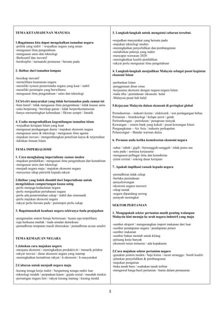 3 
TEMA KETAMADUNAN MANUSIA 
1.Bagaimana kita dapat mengekalkan tamadun negara 
-politik yang stabil / wujudkan negara yang aman 
-menguasai ilmu pengetahuan 
-menguasai sains dan teknologi 
-Berkreatif dan inovatif 
-berdisiplin / mematuhi peraturan / bersatu padu 
2. Iktibar dari tamadun lampau 
-bersikap inovatif 
-memelihara keamanan negara 
-memiliki system pemerintaha negara yang kuat / stabil 
-memiliki pemimpin yang berwibawa 
-menguasai ilmu pengetahuan / sains dan teknologi 
3.Ciri-ciri masyarakat yang tidak bertamadun pada zaman ini 
-buta huruf / tidak menguasai ilmu pengetahuan / tidak kuasai sains 
-suka berperang / bersikap ganas / tidak berperikemanusian 
-hanya mementingkan kebendaan / fikiran sempit / fanatik 
4. Usaha mengembalikan kegemilangan tamadun islam 
-wujudkan kerajaan Islam yang kuat 
-menguasai perdagangan dunia / majukan ekonomi negara 
-menguasai sains & teknologi / menguasai ilmu agama 
-majukan inovasi / mengembangkan penulisan karya & terjemahan 
-lahirkan ilmuan Islam 
TEMA IMPERIALISME 
1. Cara menghalang imperialisme zaman moden 
-majukan pendidikan / menguasai ilmu pengetahuan dan kemahiran 
-menguasai sains dan teknologi 
-menjadi negara maju / majukan ekonomi negara 
-menyemai sikap patriotik kepada rakyat 
2.Iktibar yang boleh diambil dari Imperialisme untuk mengelakkan campurtangan kuasa asing 
-perlu menjaga kedaulatan negara 
-perlu menguatkan pertahanan negara 
-perlu ada pemerintahan cekap / stabil dan sistematik 
-perlu majukan ekonomi negara 
-rakyat perlu bersatu padu / pemimpin perlu cekap 
3. Bagaimanakah keadaan negara sekiranya tiada penjajahan 
-pengamalan sistem beraja berterusan / kuasa raja terpelihara 
-raja berkuasa mutlak / tiada amalan demokrasi 
-pentadbiran tempatan masih diteruskan / pentadbiran acuan sendiri 
TEMA KEMAJUAN NEGARA 
1.Jelaskan cara majukan negara 
-menjana ekonomi / meningkatkan produktiviti / menarik pelabur 
-rakyat inovasi / dasar ekonomi negara yang mantap 
-meningkatkan kemahiran rakyat / k-ekonomi / k-masyarakat 
2.Cabaran untuk menjadi negara maju 
-kurang tenaga kerja mahir / bergantung tenaga mahir luar 
-teknologi rendah / perpaduan kaum / gejala sosial / masalah miskin 
-persaingan negara lain / rakyat kurang matang / kurang modal 
3. Langkah-langkah untuk mengatasi cabaran tersebut. 
-wujudkan masyarakat yang bersatu padu 
-majukan teknologi moden 
-meningkatkan penyelidikan dan pembangunan 
-melahirkan pekerja yang mahir 
-mencapai wawasan 2020 
-meningkatkan kualiti pendidikan 
-rakyat perlu menguasai ilmu pengetahuan 
4. Langkah-langkah menjadikan Malaysie sebagai pusat kegiatan ekonomi Islam 
-perbankan Islam 
-penggunaan dinar emas 
-kerjasama ekonomi dengan negara-negara Islam 
-tiada riba / penindasan /ekonomi halal 
-Malaysia pusat hab halal 
5.Kejayaan Malaysia dalam ekonomi di peringkat global 
Perindustrian – industri kereta / elektronik / zon perdagangan bebas 
Pertanian – bioteknologi / kelapa sawit / getah 
Perlombongan – petroleum / penapisan minyak 
Kewangan – sistem bank yang kukuh / pusat kewangan Islam 
Pengangkutan – Air Asia / industry perkapalan 
Pelancongan – Bandar warisan dunia 
6. Peranan anda ketika kemelesetan ekonomi negara 
-sabar / tabah / gigih / bersungguh-sungguh / tidak putus asa 
-satu padu / sentiasa kerjasama 
-menguasai pelbagai ilmu dan kemahiran 
-jimat cermat / sokong dasar kerajaan 
7. Apakah implikasi rasuah kepada negara 
-pentadbiran tidak cekap 
-berlaku penindasan 
-penyelewengan 
-ekonomi negara merosot 
-sikap tamak 
-negara dipandang serong 
-jenayah meningkat 
SEKTOR PERTANIAN 
1. Mengapakah sektor pertanian masih penting walaupun Malaysia kini menuju ke arah negara industrI yang maju 
-sumber eksport / mengurangkan import makanan dari luar 
-sumber pendapatan negara / pendapatan petani 
-sumber makanan 
-sumber bahan mentah untuk kilang 
-peluang kerja banyak 
-ekonomi turun temurun / ada kepakaran 
2.Cara majukan sektor pertanian negara 
-gunakan jentera moden / baja kimia / racun serangga / benih kualiti 
-jalankan penyelidikan & pembangunan 
-majukan pengairan 
-buka tanah baru / usahakan tanah terbiar 
-mengawal harga hasil pertanian / bantu dalam pemasaran  