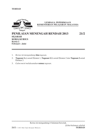 TERHAD 1 21/2
[Lihat halaman sebelah
21/2 © 2013 Hak Cipta Kerajaan Malaysia TERHAD
LEMBAGA PEPERIKSAAN
KEMENTERIAN PELAJARAN MALAYSIA
PENILAIAN MENENGAH RENDAH 2013 21/2
SEJARAH
KERJA KURSUS
Kertas 2
Februari – Julai
1. Kertas ini mengandungi dua tugasan.
2. Tugasan 1(a) untuk Elemen 1, Tugasan 1(b) untuk Elemen 2 dan Tugasan 2 untuk
Elemen 3.
3. Calon mesti melaksanakan semua tugasan.
Kertas ini mengandungi 4 halaman bercetak.
 
