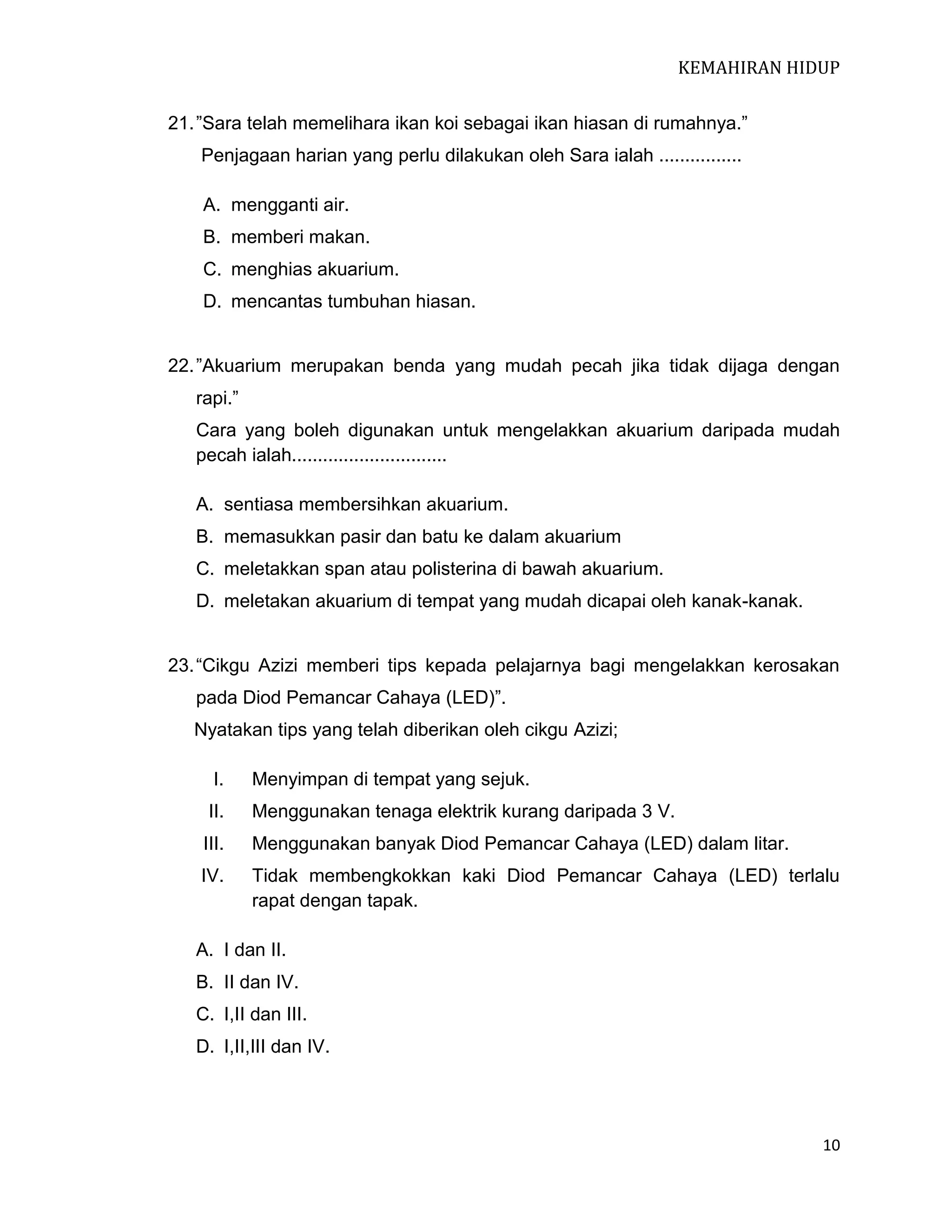 KEMAHIRAN HIDUP
21. ”Sara telah memelihara ikan koi sebagai ikan hiasan di rumahnya.”
Penjagaan harian yang perlu dilakukan oleh Sara ialah ................
A. mengganti air.
B. memberi makan.
C. menghias akuarium.
D. mencantas tumbuhan hiasan.
22. ”Akuarium merupakan benda yang mudah pecah jika tidak dijaga dengan
rapi.”
Cara yang boleh digunakan untuk mengelakkan akuarium daripada mudah
pecah ialah..............................
A. sentiasa membersihkan akuarium.
B. memasukkan pasir dan batu ke dalam akuarium
C. meletakkan span atau polisterina di bawah akuarium.
D. meletakan akuarium di tempat yang mudah dicapai oleh kanak-kanak.
23. “Cikgu Azizi memberi tips kepada pelajarnya bagi mengelakkan kerosakan
pada Diod Pemancar Cahaya (LED)”.
Nyatakan tips yang telah diberikan oleh cikgu Azizi;
I.

Menyimpan di tempat yang sejuk.

II.

Menggunakan tenaga elektrik kurang daripada 3 V.

III.

Menggunakan banyak Diod Pemancar Cahaya (LED) dalam litar.

IV.

Tidak membengkokkan kaki Diod Pemancar Cahaya (LED) terlalu
rapat dengan tapak.

A. I dan II.
B. II dan IV.
C. I,II dan III.
D. I,II,III dan IV.

10

 