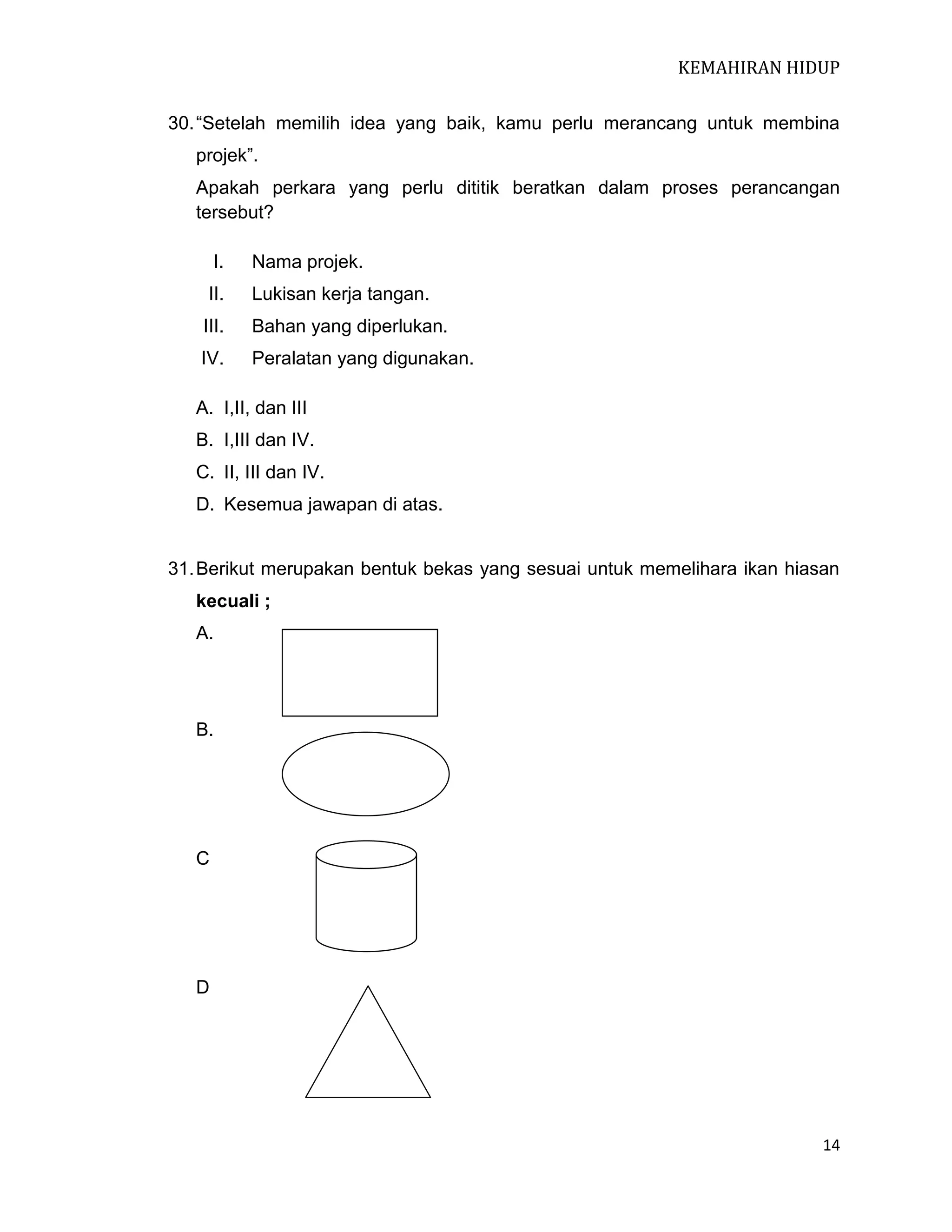 KEMAHIRAN HIDUP
30. “Setelah memilih idea yang baik, kamu perlu merancang untuk membina
projek”.
Apakah perkara yang perlu dititik beratkan dalam proses perancangan
tersebut?
I.

Nama projek.

II.

Lukisan kerja tangan.

III.

Bahan yang diperlukan.

IV.

Peralatan yang digunakan.

A. I,II, dan III
B. I,III dan IV.
C. II, III dan IV.
D. Kesemua jawapan di atas.

31. Berikut merupakan bentuk bekas yang sesuai untuk memelihara ikan hiasan
kecuali ;
A.

B.

C

D

14

 