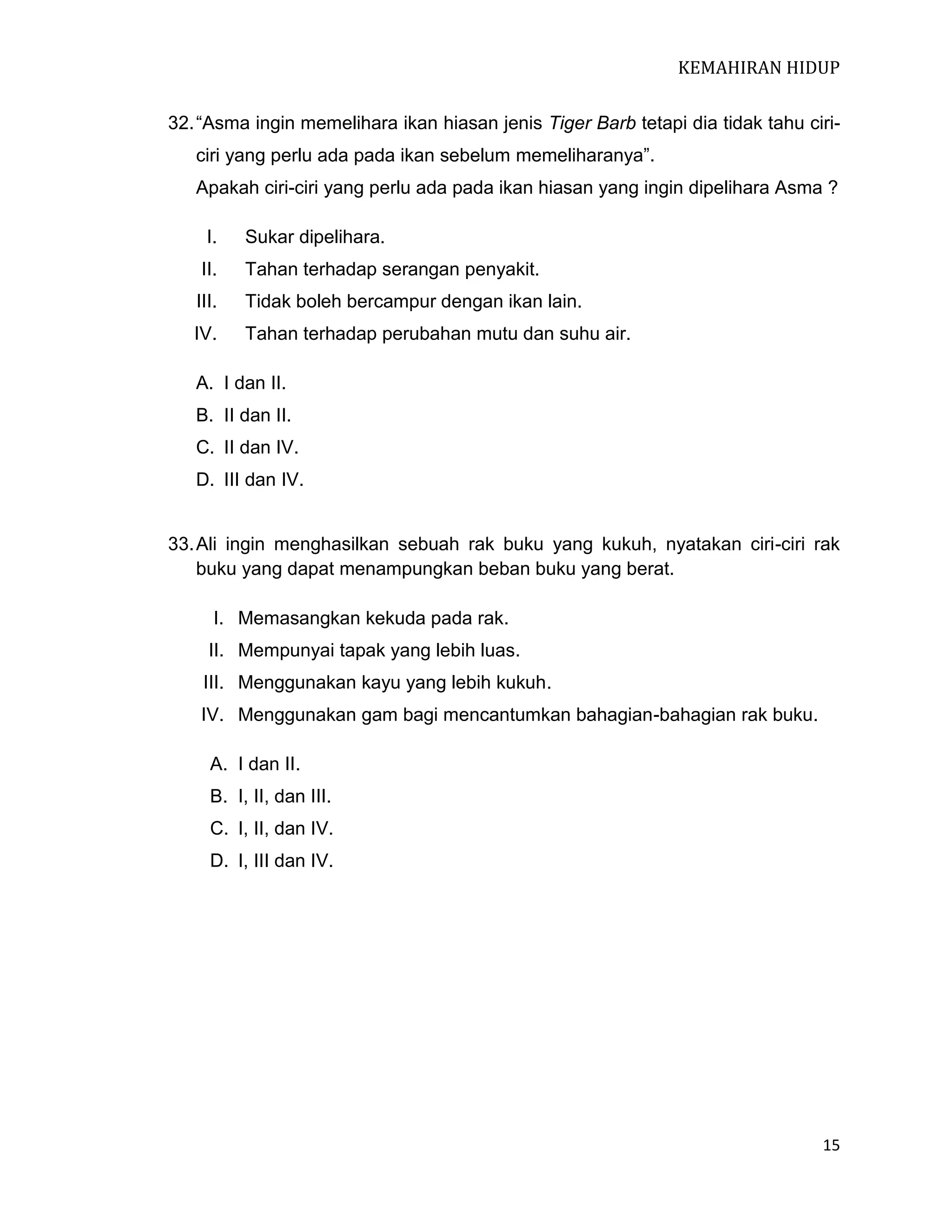KEMAHIRAN HIDUP
32. “Asma ingin memelihara ikan hiasan jenis Tiger Barb tetapi dia tidak tahu ciriciri yang perlu ada pada ikan sebelum memeliharanya”.
Apakah ciri-ciri yang perlu ada pada ikan hiasan yang ingin dipelihara Asma ?
I.

Sukar dipelihara.

II.

Tahan terhadap serangan penyakit.

III.

Tidak boleh bercampur dengan ikan lain.

IV.

Tahan terhadap perubahan mutu dan suhu air.

A. I dan II.
B. II dan II.
C. II dan IV.
D. III dan IV.

33. Ali ingin menghasilkan sebuah rak buku yang kukuh, nyatakan ciri-ciri rak
buku yang dapat menampungkan beban buku yang berat.
I. Memasangkan kekuda pada rak.
II. Mempunyai tapak yang lebih luas.
III. Menggunakan kayu yang lebih kukuh.
IV. Menggunakan gam bagi mencantumkan bahagian-bahagian rak buku.
A. I dan II.
B. I, II, dan III.
C. I, II, dan IV.
D. I, III dan IV.

15

 