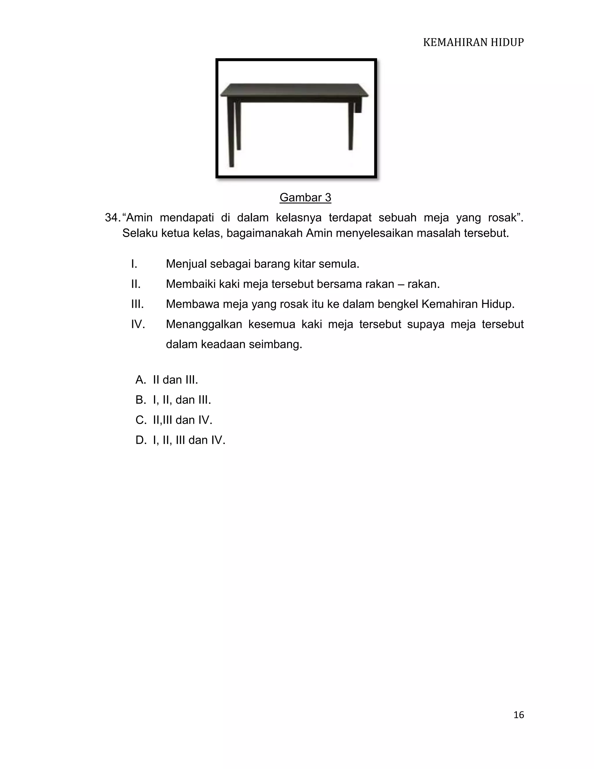 KEMAHIRAN HIDUP

Gambar 3
34. “Amin mendapati di dalam kelasnya terdapat sebuah meja yang rosak”.
Selaku ketua kelas, bagaimanakah Amin menyelesaikan masalah tersebut.
I.

Menjual sebagai barang kitar semula.

II.

Membaiki kaki meja tersebut bersama rakan – rakan.

III.

Membawa meja yang rosak itu ke dalam bengkel Kemahiran Hidup.

IV.

Menanggalkan kesemua kaki meja tersebut supaya meja tersebut
dalam keadaan seimbang.

A. II dan III.
B. I, II, dan III.
C. II,III dan IV.
D. I, II, III dan IV.

16

 