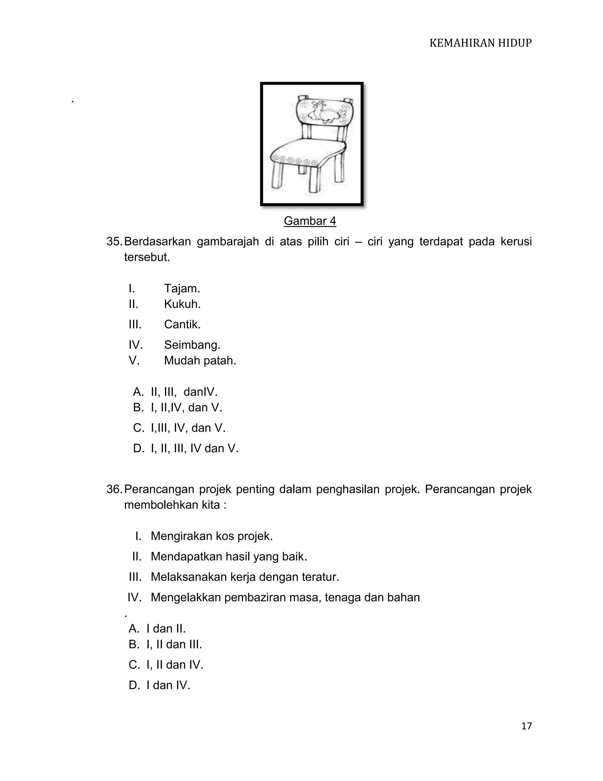KEMAHIRAN HIDUP

.

Gambar 4
35. Berdasarkan gambarajah di atas pilih ciri – ciri yang terdapat pada kerusi
tersebut.
I.
II.

Tajam.
Kukuh.

III.

Cantik.

IV.
V.

Seimbang.
Mudah patah.

A. II, III, danIV.
B. I, II,IV, dan V.
C. I,III, IV, dan V.
D. I, II, III, IV dan V.

36. Perancangan projek penting dalam penghasilan projek. Perancangan projek
membolehkan kita :
I. Mengirakan kos projek.
II. Mendapatkan hasil yang baik.
III. Melaksanakan kerja dengan teratur.
IV. Mengelakkan pembaziran masa, tenaga dan bahan
.
A. I dan II.
B. I, II dan III.
C. I, II dan IV.
D. I dan IV.

17

 