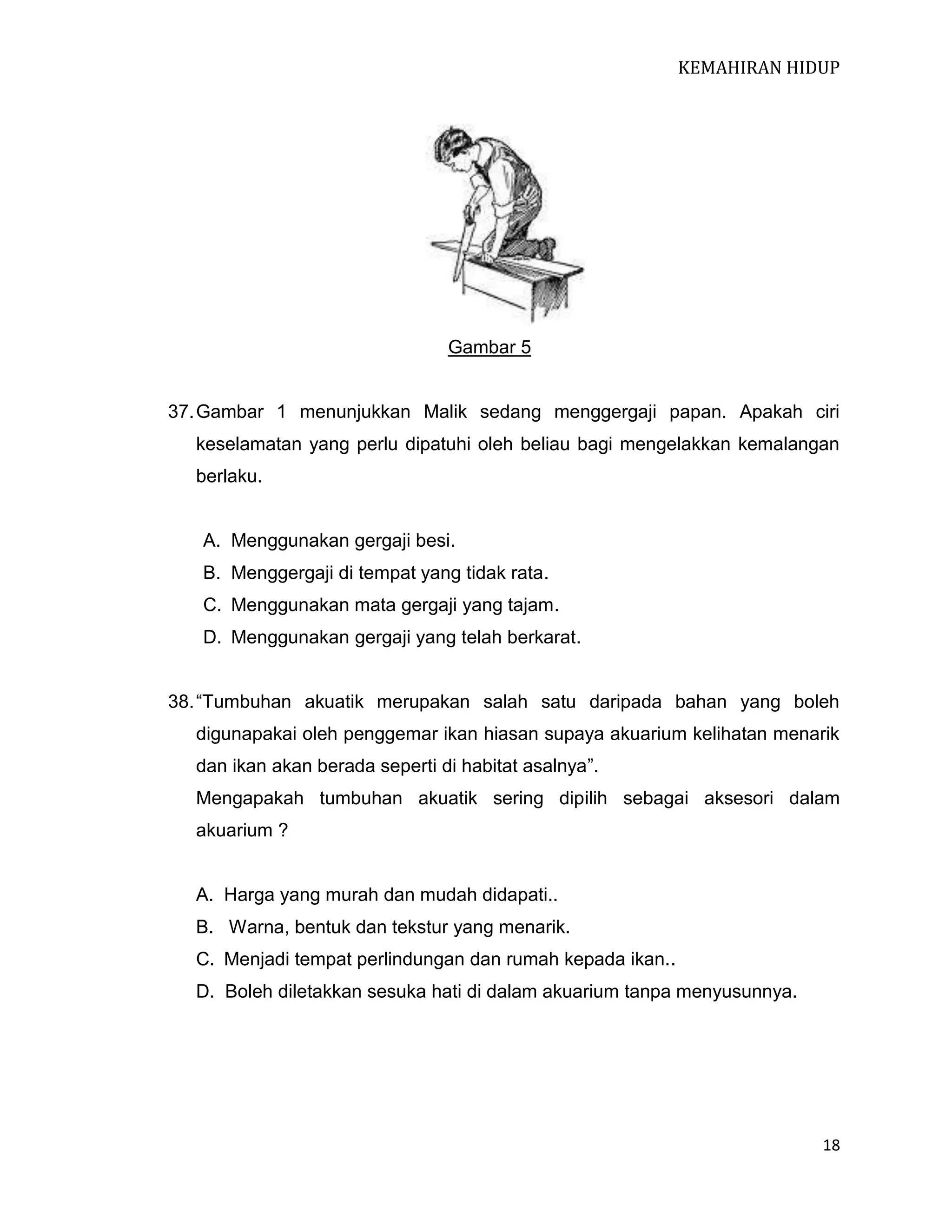 KEMAHIRAN HIDUP

Gambar 5

37. Gambar 1 menunjukkan Malik sedang menggergaji papan. Apakah ciri
keselamatan yang perlu dipatuhi oleh beliau bagi mengelakkan kemalangan
berlaku.

A. Menggunakan gergaji besi.
B. Menggergaji di tempat yang tidak rata.
C. Menggunakan mata gergaji yang tajam.
D. Menggunakan gergaji yang telah berkarat.
38. “Tumbuhan akuatik merupakan salah satu daripada bahan yang boleh
digunapakai oleh penggemar ikan hiasan supaya akuarium kelihatan menarik
dan ikan akan berada seperti di habitat asalnya”.
Mengapakah tumbuhan akuatik sering dipilih sebagai aksesori dalam
akuarium ?

A. Harga yang murah dan mudah didapati..
B. Warna, bentuk dan tekstur yang menarik.
C. Menjadi tempat perlindungan dan rumah kepada ikan..
D. Boleh diletakkan sesuka hati di dalam akuarium tanpa menyusunnya.

18

 