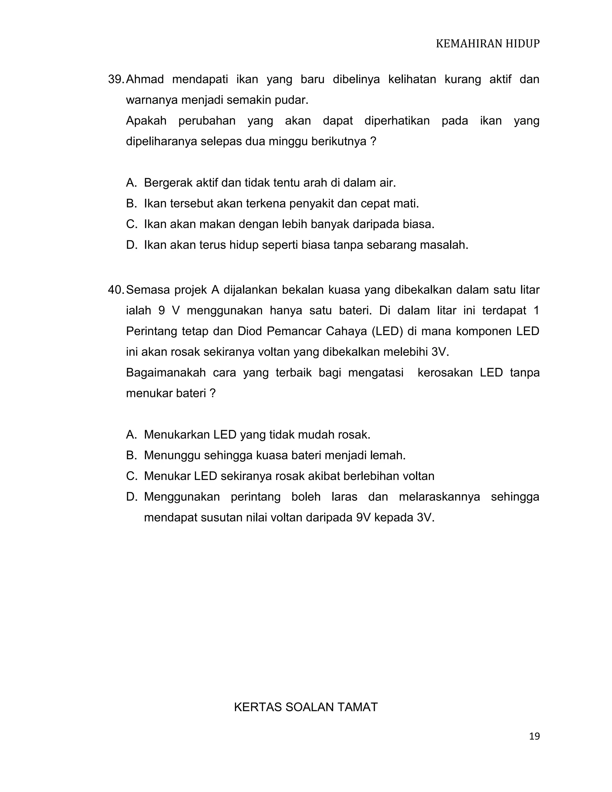KEMAHIRAN HIDUP
39. Ahmad mendapati ikan yang baru dibelinya kelihatan kurang aktif dan
warnanya menjadi semakin pudar.
Apakah perubahan yang akan dapat diperhatikan pada ikan yang
dipeliharanya selepas dua minggu berikutnya ?

A. Bergerak aktif dan tidak tentu arah di dalam air.
B. Ikan tersebut akan terkena penyakit dan cepat mati.
C. Ikan akan makan dengan lebih banyak daripada biasa.
D. Ikan akan terus hidup seperti biasa tanpa sebarang masalah.

40. Semasa projek A dijalankan bekalan kuasa yang dibekalkan dalam satu litar
ialah 9 V menggunakan hanya satu bateri. Di dalam litar ini terdapat 1
Perintang tetap dan Diod Pemancar Cahaya (LED) di mana komponen LED
ini akan rosak sekiranya voltan yang dibekalkan melebihi 3V.
Bagaimanakah cara yang terbaik bagi mengatasi

kerosakan LED tanpa

menukar bateri ?

A. Menukarkan LED yang tidak mudah rosak.
B. Menunggu sehingga kuasa bateri menjadi lemah.
C. Menukar LED sekiranya rosak akibat berlebihan voltan
D. Menggunakan perintang boleh laras dan melaraskannya sehingga
mendapat susutan nilai voltan daripada 9V kepada 3V.

KERTAS SOALAN TAMAT
19

 