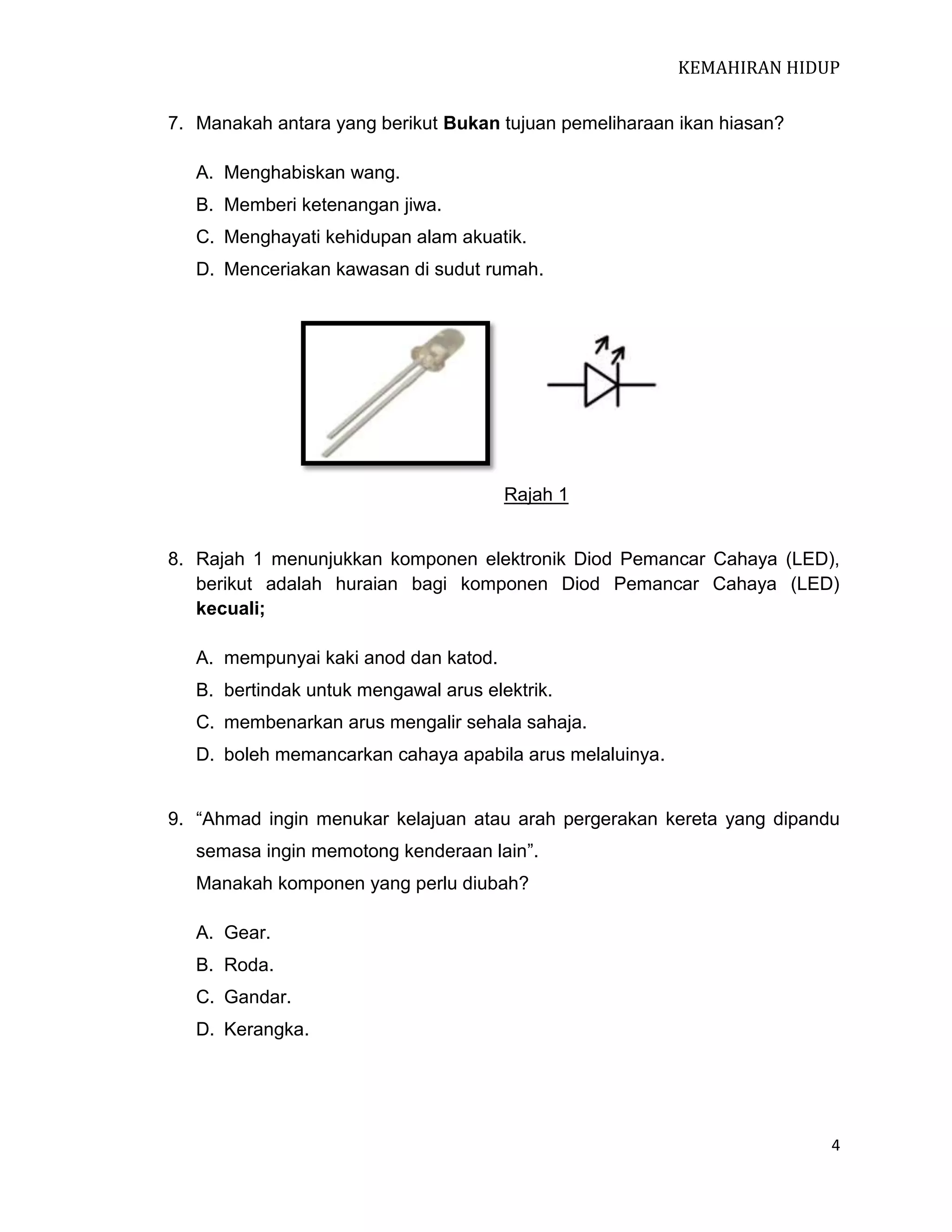 KEMAHIRAN HIDUP
7. Manakah antara yang berikut Bukan tujuan pemeliharaan ikan hiasan?
A. Menghabiskan wang.
B. Memberi ketenangan jiwa.
C. Menghayati kehidupan alam akuatik.
D. Menceriakan kawasan di sudut rumah.

Rajah 1

8. Rajah 1 menunjukkan komponen elektronik Diod Pemancar Cahaya (LED),
berikut adalah huraian bagi komponen Diod Pemancar Cahaya (LED)
kecuali;
A. mempunyai kaki anod dan katod.
B. bertindak untuk mengawal arus elektrik.
C. membenarkan arus mengalir sehala sahaja.
D. boleh memancarkan cahaya apabila arus melaluinya.
9. “Ahmad ingin menukar kelajuan atau arah pergerakan kereta yang dipandu
semasa ingin memotong kenderaan lain”.
Manakah komponen yang perlu diubah?
A. Gear.
B. Roda.
C. Gandar.
D. Kerangka.

4

 