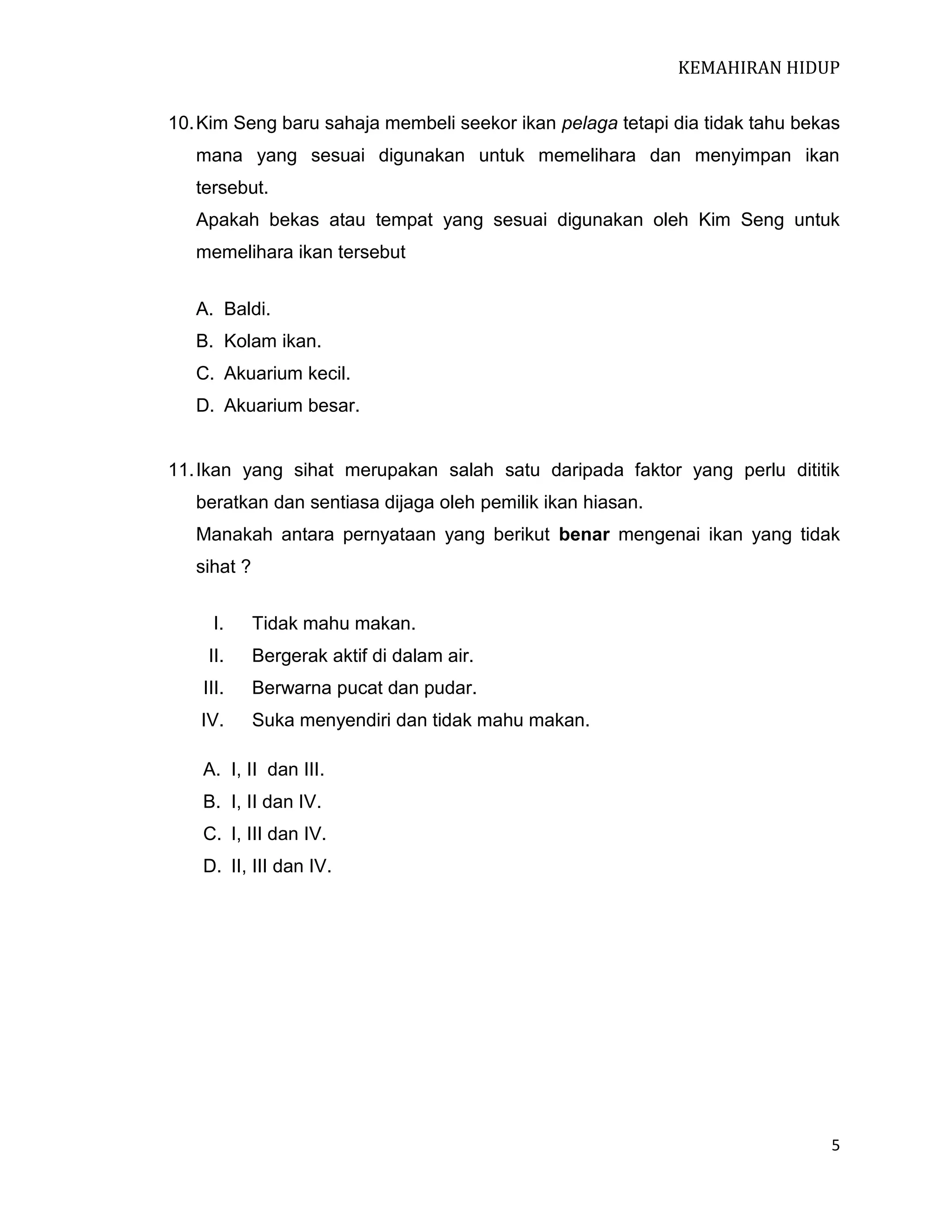 KEMAHIRAN HIDUP
10. Kim Seng baru sahaja membeli seekor ikan pelaga tetapi dia tidak tahu bekas
mana yang sesuai digunakan untuk memelihara dan menyimpan ikan
tersebut.
Apakah bekas atau tempat yang sesuai digunakan oleh Kim Seng untuk
memelihara ikan tersebut
A. Baldi.
B. Kolam ikan.
C. Akuarium kecil.
D. Akuarium besar.

11. Ikan yang sihat merupakan salah satu daripada faktor yang perlu dititik
beratkan dan sentiasa dijaga oleh pemilik ikan hiasan.
Manakah antara pernyataan yang berikut benar mengenai ikan yang tidak
sihat ?
I.

Tidak mahu makan.

II.

Bergerak aktif di dalam air.

III.

Berwarna pucat dan pudar.

IV.

Suka menyendiri dan tidak mahu makan.

A. I, II dan III.
B. I, II dan IV.
C. I, III dan IV.
D. II, III dan IV.

5

 
