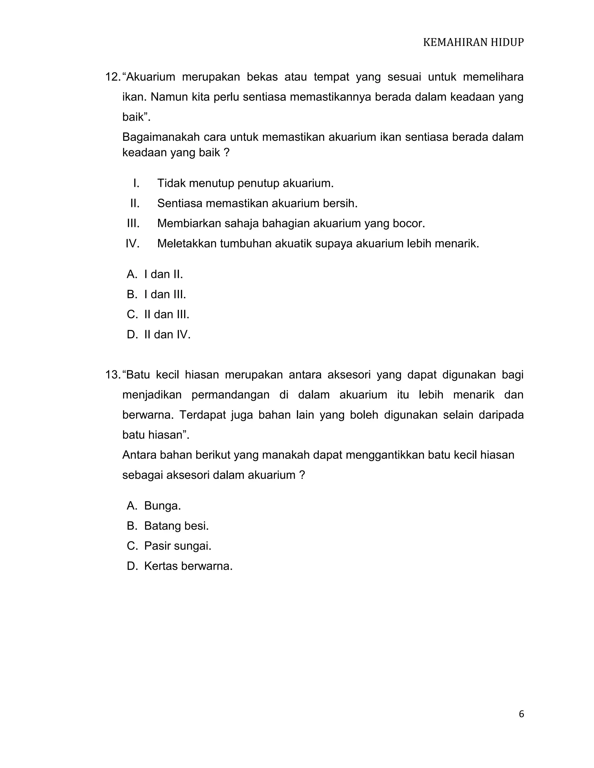 KEMAHIRAN HIDUP
12. “Akuarium merupakan bekas atau tempat yang sesuai untuk memelihara
ikan. Namun kita perlu sentiasa memastikannya berada dalam keadaan yang
baik”.
Bagaimanakah cara untuk memastikan akuarium ikan sentiasa berada dalam
keadaan yang baik ?
I.

Tidak menutup penutup akuarium.

II.

Sentiasa memastikan akuarium bersih.

III.

Membiarkan sahaja bahagian akuarium yang bocor.

IV.

Meletakkan tumbuhan akuatik supaya akuarium lebih menarik.

A. I dan II.
B. I dan III.
C. II dan III.
D. II dan IV.
13. “Batu kecil hiasan merupakan antara aksesori yang dapat digunakan bagi
menjadikan permandangan di dalam akuarium itu lebih menarik dan
berwarna. Terdapat juga bahan lain yang boleh digunakan selain daripada
batu hiasan”.
Antara bahan berikut yang manakah dapat menggantikkan batu kecil hiasan
sebagai aksesori dalam akuarium ?
A. Bunga.
B. Batang besi.
C. Pasir sungai.
D. Kertas berwarna.

6

 