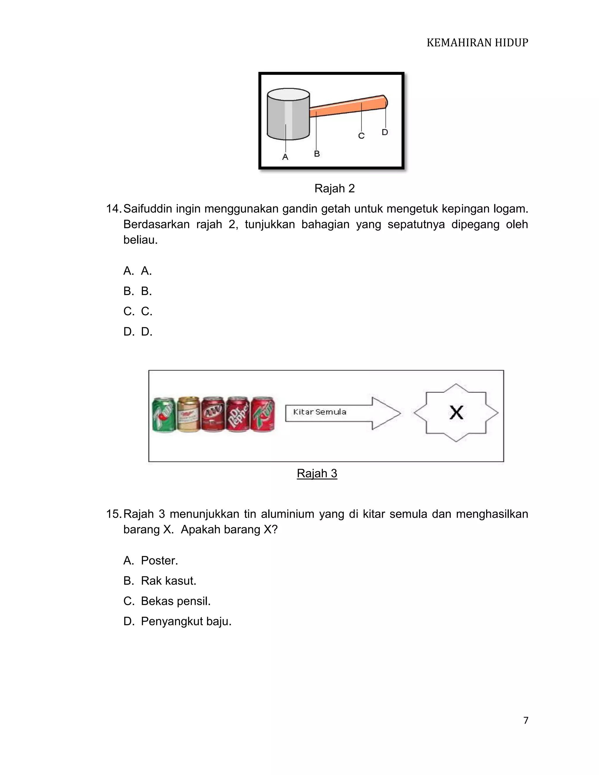 KEMAHIRAN HIDUP

Rajah 2
14. Saifuddin ingin menggunakan gandin getah untuk mengetuk kepingan logam.
Berdasarkan rajah 2, tunjukkan bahagian yang sepatutnya dipegang oleh
beliau.
A. A.
B. B.
C. C.
D. D.

Rajah 3

15. Rajah 3 menunjukkan tin aluminium yang di kitar semula dan menghasilkan
barang X. Apakah barang X?
A. Poster.
B. Rak kasut.
C. Bekas pensil.
D. Penyangkut baju.

7

 