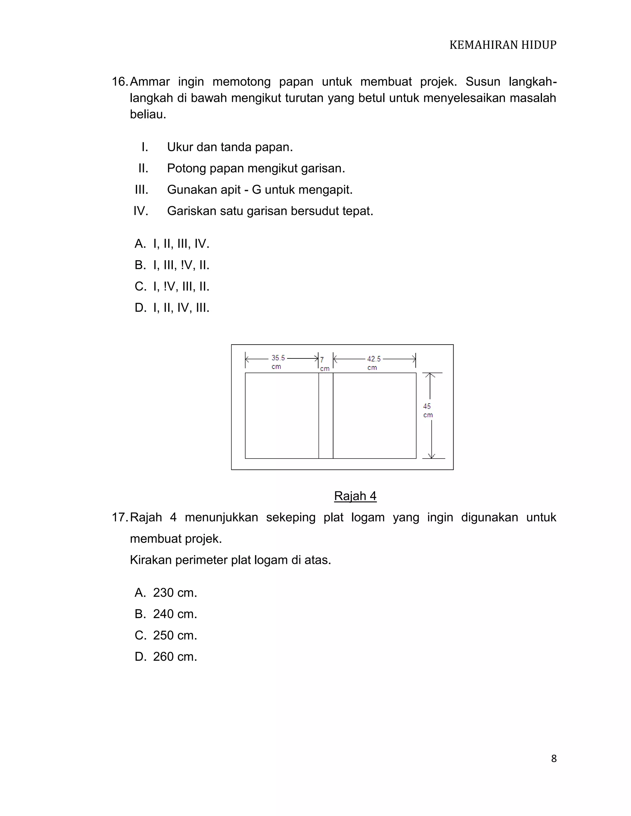 KEMAHIRAN HIDUP
16. Ammar ingin memotong papan untuk membuat projek. Susun langkahlangkah di bawah mengikut turutan yang betul untuk menyelesaikan masalah
beliau.
I.

Ukur dan tanda papan.

II.

Potong papan mengikut garisan.

III.

Gunakan apit - G untuk mengapit.

IV.

Gariskan satu garisan bersudut tepat.

A. I, II, III, IV.
B. I, III, !V, II.
C. I, !V, III, II.
D. I, II, IV, III.

Rajah 4
17. Rajah 4 menunjukkan sekeping plat logam yang ingin digunakan untuk
membuat projek.
Kirakan perimeter plat logam di atas.
A. 230 cm.
B. 240 cm.
C. 250 cm.
D. 260 cm.

8

 