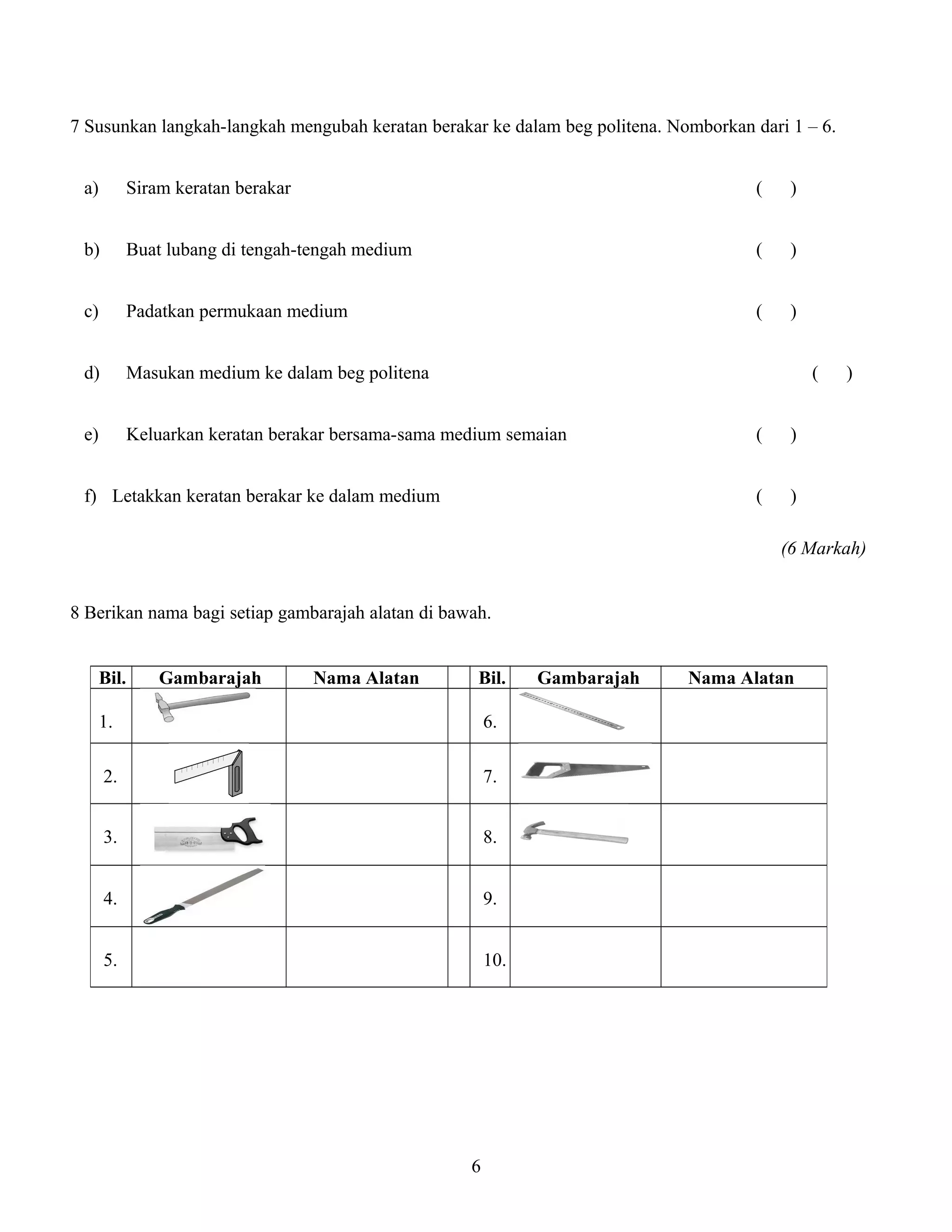 7 Susunkan langkah-langkah mengubah keratan berakar ke dalam beg politena. Nomborkan dari 1 – 6.
a) Siram keratan berakar ( )
b) Buat lubang di tengah-tengah medium ( )
c) Padatkan permukaan medium ( )
d) Masukan medium ke dalam beg politena ( )
e) Keluarkan keratan berakar bersama-sama medium semaian ( )
f) Letakkan keratan berakar ke dalam medium ( )
(6 Markah)
8 Berikan nama bagi setiap gambarajah alatan di bawah.
Bil. Gambarajah Nama Alatan Bil. Gambarajah Nama Alatan
1. 6.
2. 7.
3. 8.
4. 9.
5. 10.
6
 