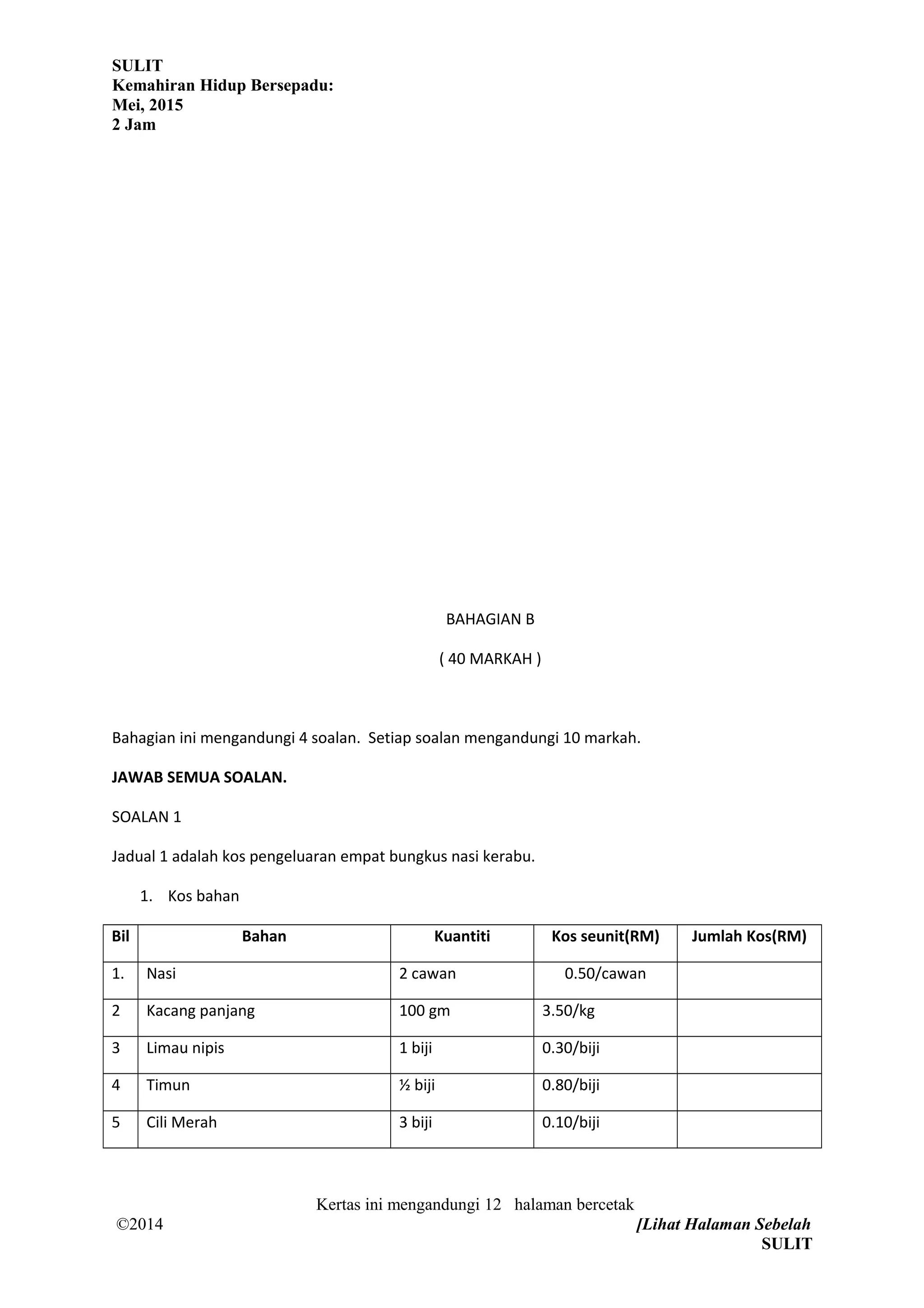 SULIT
Kemahiran Hidup Bersepadu:
Mei, 2015
2 Jam
BAHAGIAN B
( 40 MARKAH )
Bahagian ini mengandungi 4 soalan. Setiap soalan mengandungi 10 markah.
JAWAB SEMUA SOALAN.
SOALAN 1
Jadual 1 adalah kos pengeluaran empat bungkus nasi kerabu.
1. Kos bahan
Bil Bahan Kuantiti Kos seunit(RM) Jumlah Kos(RM)
1. Nasi 2 cawan 0.50/cawan
2 Kacang panjang 100 gm 3.50/kg
3 Limau nipis 1 biji 0.30/biji
4 Timun ½ biji 0.80/biji
5 Cili Merah 3 biji 0.10/biji
Kertas ini mengandungi 12 halaman bercetak
©2014 [Lihat Halaman Sebelah
SULIT
 