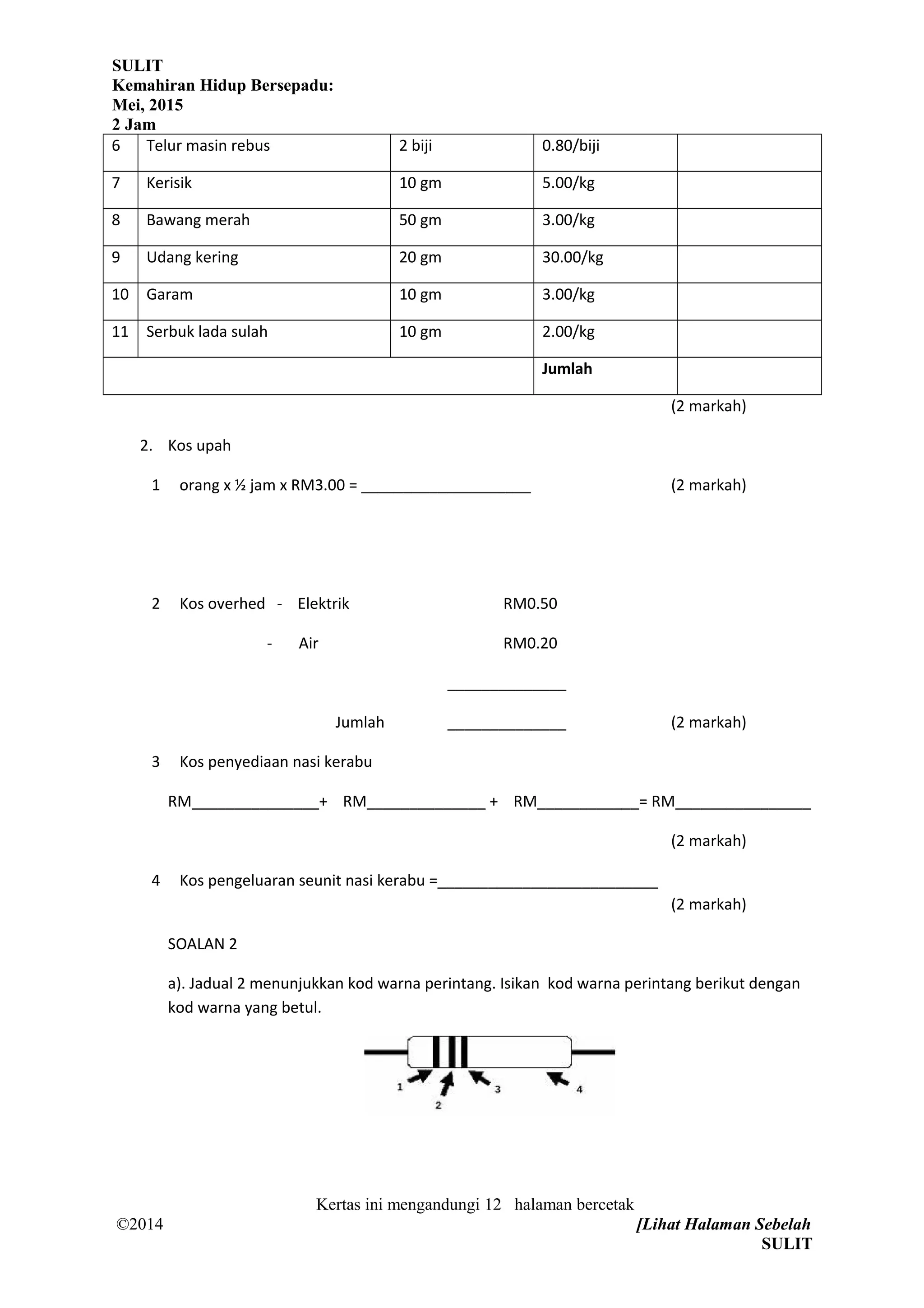 SULIT
Kemahiran Hidup Bersepadu:
Mei, 2015
2 Jam
6 Telur masin rebus 2 biji 0.80/biji
7 Kerisik 10 gm 5.00/kg
8 Bawang merah 50 gm 3.00/kg
9 Udang kering 20 gm 30.00/kg
10 Garam 10 gm 3.00/kg
11 Serbuk lada sulah 10 gm 2.00/kg
Jumlah
(2 markah)
2. Kos upah
1 orang x ½ jam x RM3.00 = ____________________ (2 markah)
2 Kos overhed - Elektrik RM0.50
- Air RM0.20
______________
Jumlah ______________ (2 markah)
3 Kos penyediaan nasi kerabu
RM_______________+ RM______________ + RM____________= RM________________
(2 markah)
4 Kos pengeluaran seunit nasi kerabu =__________________________
(2 markah)
SOALAN 2
a). Jadual 2 menunjukkan kod warna perintang. Isikan kod warna perintang berikut dengan
kod warna yang betul.
Kertas ini mengandungi 12 halaman bercetak
©2014 [Lihat Halaman Sebelah
SULIT
 