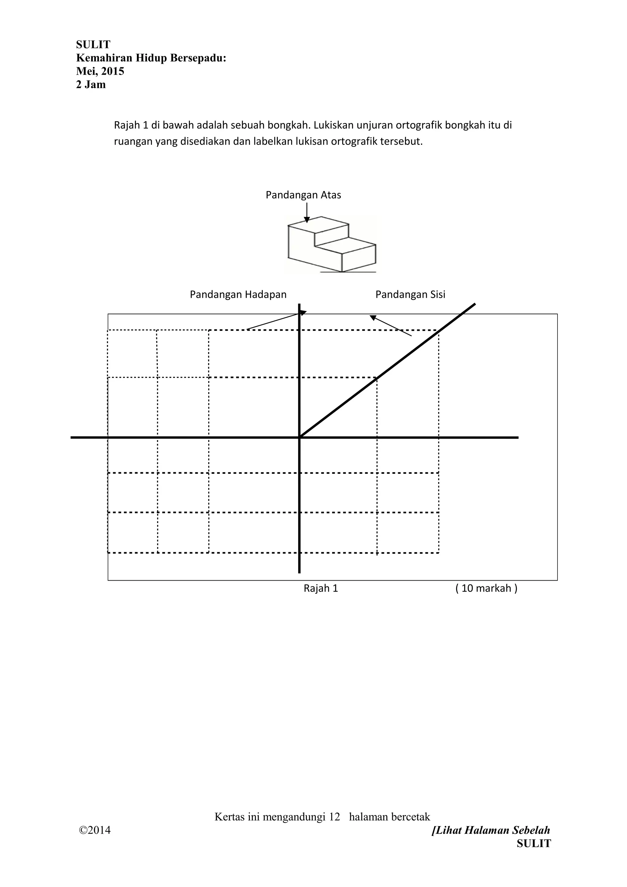 SULIT
Kemahiran Hidup Bersepadu:
Mei, 2015
2 Jam
Rajah 1 di bawah adalah sebuah bongkah. Lukiskan unjuran ortografik bongkah itu di
ruangan yang disediakan dan labelkan lukisan ortografik tersebut.
Pandangan Atas
Pandangan Hadapan Pandangan Sisi
Rajah 1 ( 10 markah )
Kertas ini mengandungi 12 halaman bercetak
©2014 [Lihat Halaman Sebelah
SULIT
 