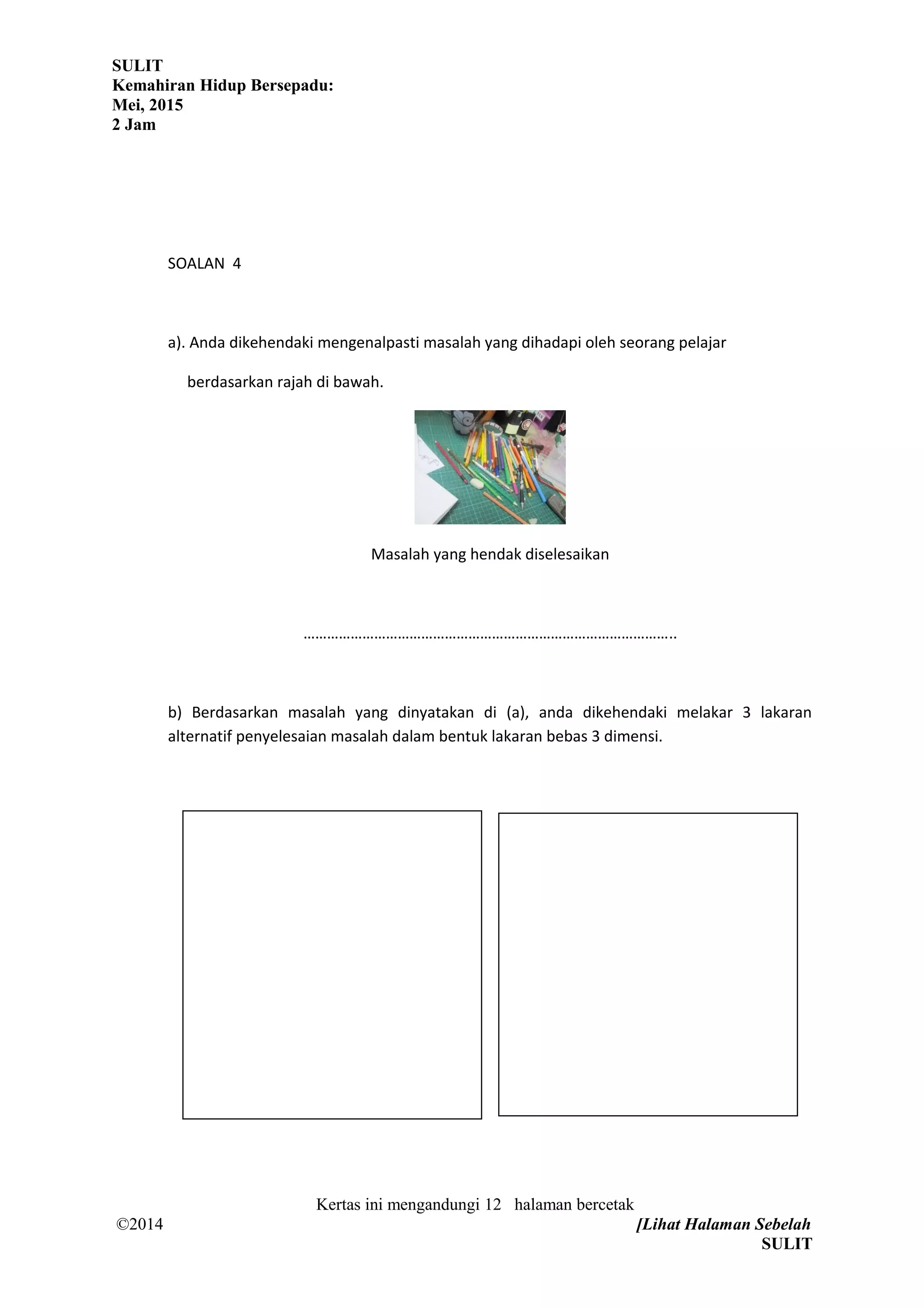 SULIT
Kemahiran Hidup Bersepadu:
Mei, 2015
2 Jam
SOALAN 4
a). Anda dikehendaki mengenalpasti masalah yang dihadapi oleh seorang pelajar
berdasarkan rajah di bawah.
Masalah yang hendak diselesaikan
…………………………………………………………………………………..
b) Berdasarkan masalah yang dinyatakan di (a), anda dikehendaki melakar 3 lakaran
alternatif penyelesaian masalah dalam bentuk lakaran bebas 3 dimensi.
Kertas ini mengandungi 12 halaman bercetak
©2014 [Lihat Halaman Sebelah
SULIT
 