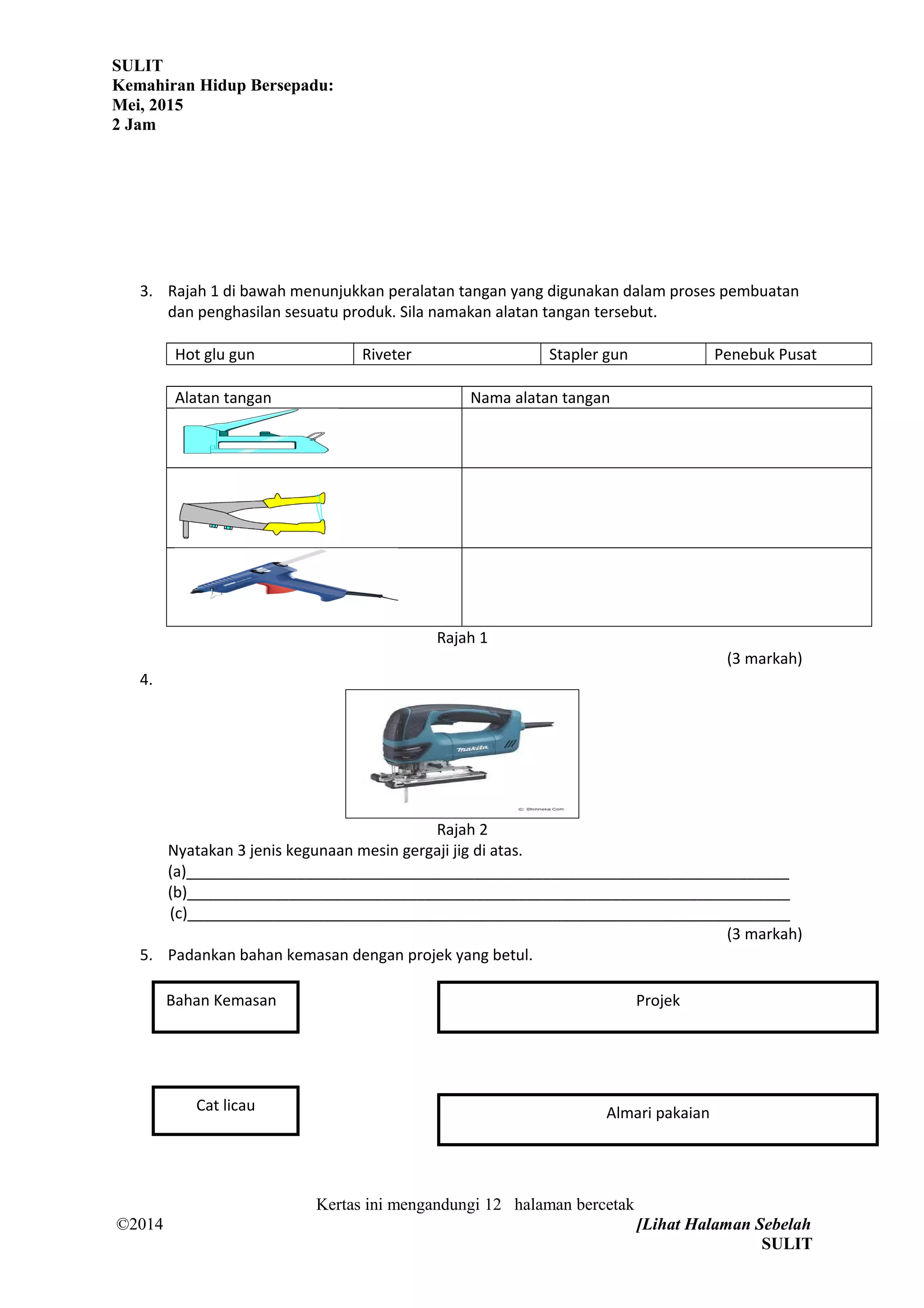 SULIT
Kemahiran Hidup Bersepadu:
Mei, 2015
2 Jam
3. Rajah 1 di bawah menunjukkan peralatan tangan yang digunakan dalam proses pembuatan
dan penghasilan sesuatu produk. Sila namakan alatan tangan tersebut.
Hot glu gun Riveter Stapler gun Penebuk Pusat
Alatan tangan Nama alatan tangan
Rajah 1
(3 markah)
4.
Rajah 2
Nyatakan 3 jenis kegunaan mesin gergaji jig di atas.
(a)_______________________________________________________________________
(b)_______________________________________________________________________
(c)_______________________________________________________________________
(3 markah)
5. Padankan bahan kemasan dengan projek yang betul.
Kertas ini mengandungi 12 halaman bercetak
©2014 [Lihat Halaman Sebelah
SULIT
Bahan Kemasan
Cat licau
Projek
Almari pakaian
 