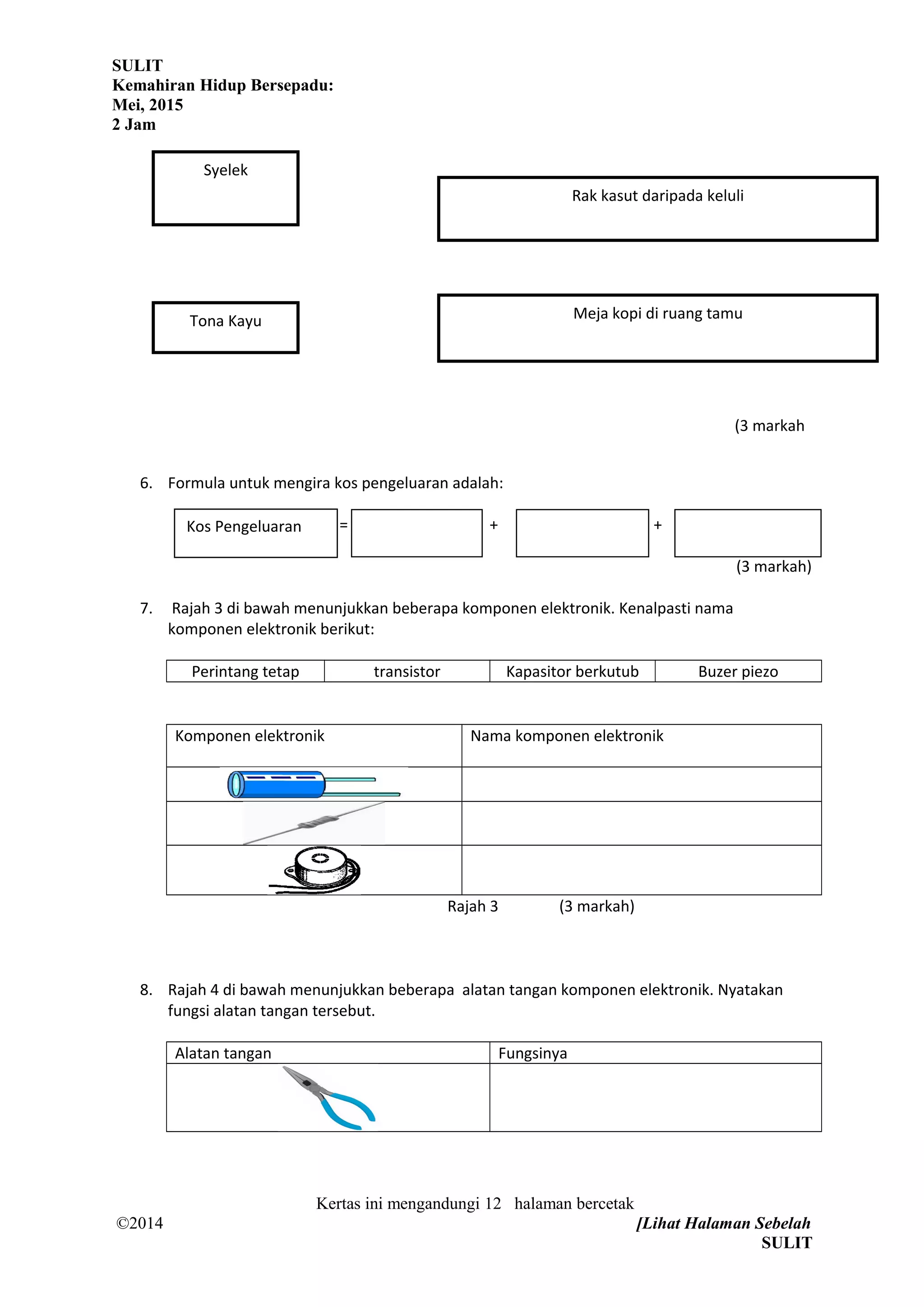 SULIT
Kemahiran Hidup Bersepadu:
Mei, 2015
2 Jam
(3 markah
6. Formula untuk mengira kos pengeluaran adalah:
= + +
(3 markah)
7. Rajah 3 di bawah menunjukkan beberapa komponen elektronik. Kenalpasti nama
komponen elektronik berikut:
Perintang tetap transistor Kapasitor berkutub Buzer piezo
Komponen elektronik Nama komponen elektronik
Rajah 3 (3 markah)
8. Rajah 4 di bawah menunjukkan beberapa alatan tangan komponen elektronik. Nyatakan
fungsi alatan tangan tersebut.
Alatan tangan Fungsinya
Kertas ini mengandungi 12 halaman bercetak
©2014 [Lihat Halaman Sebelah
SULIT
Kos Pengeluaran
Meja kopi di ruang tamu
Syelek
Tona Kayu
Rak kasut daripada keluli
 