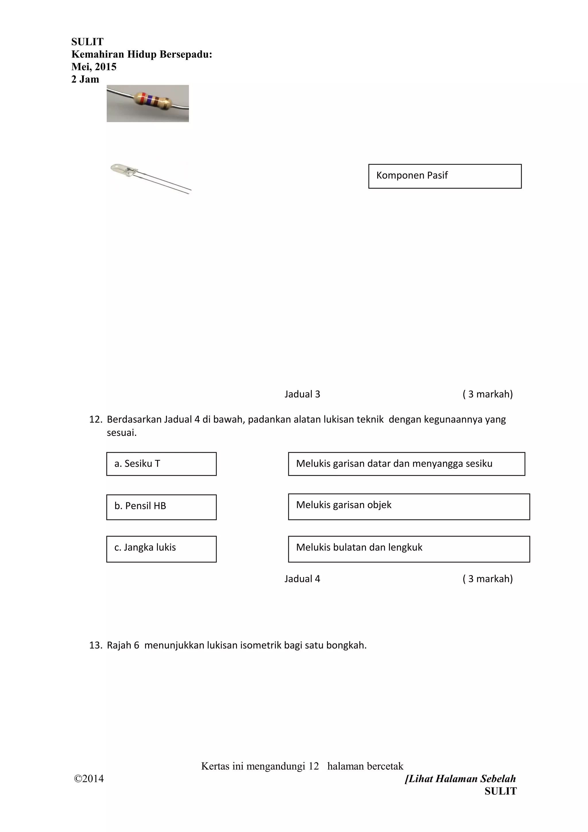 SULIT
Kemahiran Hidup Bersepadu:
Mei, 2015
2 Jam
Jadual 3 ( 3 markah)
12. Berdasarkan Jadual 4 di bawah, padankan alatan lukisan teknik dengan kegunaannya yang
sesuai.
Jadual 4 ( 3 markah)
13. Rajah 6 menunjukkan lukisan isometrik bagi satu bongkah.
Kertas ini mengandungi 12 halaman bercetak
©2014 [Lihat Halaman Sebelah
SULIT
Komponen Pasif
a. Sesiku T Melukis garisan datar dan menyangga sesiku
b. Pensil HB Melukis garisan objek
c. Jangka lukis Melukis bulatan dan lengkuk
 