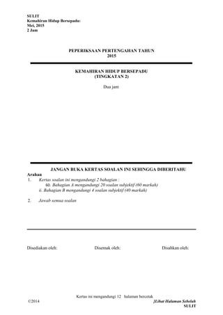 SULIT
Kemahiran Hidup Bersepadu:
Mei, 2015
2 Jam
PEPERIKSAAN PERTENGAHAN TAHUN
2015
KEMAHIRAN HIDUP BERSEPADU
(TINGKATAN 2)
Dua jam
JANGAN BUKA KERTAS SOALAN INI SEHINGGA DIBERITAHU
Arahan
1. Kertas soalan ini mengandungi 2 bahagian :
60. Bahagian A mengandungi 20 soalan subjektif (60 markah)
ii. Bahagian B mengandungi 4 soalan subjektif (40 markah)
2. Jawab semua soalan
Disediakan oleh: Disemak oleh: Disahkan oleh:
Kertas ini mengandungi 12 halaman bercetak
©2014 [Lihat Halaman Sebelah
SULIT
 
