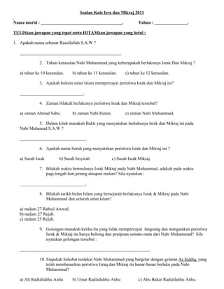 Soalan Kuiz Isra dan Mikraj 2011

Nama murid : _____________________________________.                  Tahun : _______________.

TULISkan jawapan yang tepat serta HITAMkan jawapan yang betul :

1. Apakah nama sebenar Rasullullah S.A.W ?

   ______________________________________________.

              2. Tahun kerasulan Nabi Muhammad yang keberapakah berlakunya Israk Dan Mikraj ?

   a) tahun ke 10 kerasulan.    b) tahun ke 11 kerasulan.     c) tahun ke 12 kerasulan.

              3. Apakah hukum umat Islam mempercayai peristiwa Israk dan Mikraj ini?

   _____________________________.

              4. Zaman bilakah berlakunya peristiwa Israk dan Mikraj tersebut?

   a) zaman Ahmad Sabu.         b) zaman Nabi Harun.          c) zaman Nabi Muhammad.

            5. Dalam kitab manakah Bukti yang menyatakan berlakunya Israk dan Mikraj ini pada
   Nabi Muhamad S.A.W ?

   ______________________________.

              6. Apakah nama Surah yang menyatakan peristiwa Israk dan Mikraj ini ?

   a) Surah Israk        b) Surah Insyirah             c) Surah Israk Mikraj.

              7. Bilakah waktu bermulanya Israk Mikraj pada Nabi Muhammad, adakah pada waktu
                 pagi,tengah hari,petang ataupun malam? Sila nyatakan :

   ______________________________.

              8. Bilakah tarikh bulan Islam yang bersejarah berlakunya Israk & Mikraj pada Nabi
                 Muhammad dan seluruh umat Islam?

   a) malam 27 Rabiul Awwal.
   b) malam 27 Rejab.
   c) malam 25 Rejab.

              9. Golongan manakah ketika itu yang tidak mempercayai langsung dan mengatakan peristiwa
                 Israk & Mikraj itu hanya bohong dan penipuan semata-mata dari Nabi Muhammad? Sila
                 nyatakan golongan tersebut :

   ___________________________________________________________.

              10. Siapakah Sahabat terdekat Nabi Muhammad yang bergelar dengan gelaran As Siddiq, yang
                  telah membenarkan peristiwa Israq dan Mikraj itu benar-benar berlaku pada Nabi
                  Muhammad?

   a) Ali Radiallahhu Anhu      b) Umar Radiallahhu Anhu             c) Abu Bakar Radiallahhu Anhu.
 