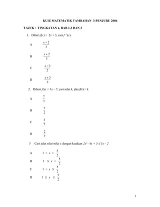 KUIZ MATEMATIK TAMBAHAN 3-PENJURU 2006

TAJUK : TINGKATAN 4, BAB 1,2 DAN 3

 1. Diberi f(x) = 2x + 3, cari f –1(x).

               x−2
   A
                3

               x+2
   B
                3

                x−3
   C
                 2

                  x+3
   D
                   2

  2. Diberi f(x) = 3x – 7, cari nilai k, jika f(k) = k

              7
   A
              3

               7
   B
               2

               3
   C
               7

               2
   D
               7

   3   Cari julat nilai-nilai x dengan keadaan 2x2 - 4x + 3 ≤ 3x – 2

                          5
   A          1 < x <
                          2
                              5
   B          1 ≤ x <
                              2
                     5
   C          1 < x ≤
                     2
                     5
   D         1 ≤ x ≤
                      2




                                                                       1
 