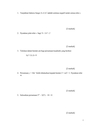 1. Tunjukkan bahawa fungsi 5x-4-2x2 adalah sentiasa negatif untuk semua nilai x.




                                                             [2 markah]

2. Nyatakan julat nilai x bagi 7x >3x2+ 2




                                                             [2 markah]

3. Tuliskan dalam bentuk am bagi persamaan kuadratik yang berikut:

          1(x2+5)-2x=9




                                                             [2 markah]

4. Persamaan y = 10ax boleh ditukarkan kepada bentuk Y = mX + 1. Nyatakan nilai
   m.




                                                             [2 markah]

5. Selesaikan persamaan 52x – 3(5x) – 18 = 0




                                                             [2 markah]


                                                                                   1
 