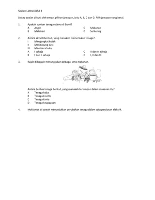 Soalan Latihan BAB 4

Setiap soalan diikuti oleh empat pilihan jawapan, iaitu A, B, C dan D. Pilih jawapan yang betul.

1.      Apakah sumber tenaga utama di Bumi?
        A    Angin                                         C     Makanan
        B    Matahari                                      D     Sel kering

2.      Antara aktiviti berikut, yang manakah memerlukan tenaga?
        I    Mengangkat kotak
        II   Mendukung bayi
        III  Membaca buku
        A    I sahaja                                  C     II dan III sahaja
        B    I dan II sahaja                           D     I, II dan III

3.      Rajah di bawah menunjukkan pelbagai jenis makanan.




        Antara bentuk tenaga berikut, yang manakah tersimpan dalam makanan itu?
        A    Tenaga haba
        B    Tenaga kinetik
        C    Tenaga kimia
        D    Tenaga keupayaan

4.      Maklumat di bawah menunjukkan perubahan tenaga dalam satu peralatan elektrik.
 