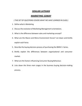 SOALAN LATIHAN
                         MARKETING 22064Y
  ( THIS SET OF QUESTIONS COVERS WHAT WE HAVE LEARNED IN CLASS )

1. Define what is Marketing

2. Discuss the evolution of Marketing Management orientations.

3. What is the difference between sales and marketing concept?

4. What are the Macro and Micro Environment forces? List down and briefly

   explain each force.

5. Describe the buying decision process of purchasing the BMW 3- Series.

6. Briefly explain the differences between organizational and consumer

   market.

7. What are the factors influencing Consumer Buying Behaviour.

8. Lists down the three main stages in the business buying decision-making

   process.
 