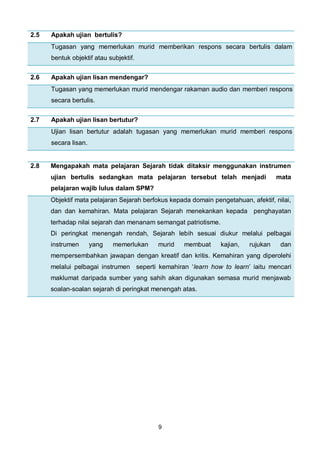9
2.5 Apakah ujian bertulis?
Tugasan yang memerlukan murid memberikan respons secara bertulis dalam
bentuk objektif atau subjektif.
2.6 Apakah ujian lisan mendengar?
Tugasan yang memerlukan murid mendengar rakaman audio dan memberi respons
secara bertulis.
2.7 Apakah ujian lisan bertutur?
Ujian lisan bertutur adalah tugasan yang memerlukan murid memberi respons
secara lisan.
2.8 Mengapakah mata pelajaran Sejarah tidak ditaksir menggunakan instrumen
ujian bertulis sedangkan mata pelajaran tersebut telah menjadi mata
pelajaran wajib lulus dalam SPM?
Objektif mata pelajaran Sejarah berfokus kepada domain pengetahuan, afektif, nilai,
dan dan kemahiran. Mata pelajaran Sejarah menekankan kepada penghayatan
terhadap nilai sejarah dan menanam semangat patriotisme.
Di peringkat menengah rendah, Sejarah lebih sesuai diukur melalui pelbagai
instrumen yang memerlukan murid membuat kajian, rujukan dan
mempersembahkan jawapan dengan kreatif dan kritis. Kemahiran yang diperolehi
melalui pelbagai instrumen seperti kemahiran ‘learn how to learn’ iaitu mencari
maklumat daripada sumber yang sahih akan digunakan semasa murid menjawab
soalan-soalan sejarah di peringkat menengah atas.
 