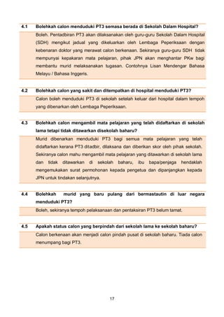17
4.3 Bolehkah calon mengambil mata pelajaran yang telah didaftarkan di sekolah
lama tetapi tidak ditawarkan disekolah baharu?
Murid dibenarkan menduduki PT3 bagi semua mata pelajaran yang telah
didaftarkan kerana PT3 ditadbir, dilaksana dan diberikan skor oleh pihak sekolah.
Sekiranya calon mahu mengambil mata pelajaran yang ditawarkan di sekolah lama
dan tidak ditawarkan di sekolah baharu, ibu bapa/penjaga hendaklah
mengemukakan surat permohonan kepada pengetua dan dipanjangkan kepada
JPN untuk tindakan selanjutnya.
4.4 Bolehkah murid yang baru pulang dari bermastautin di luar negara
menduduki PT3?
Boleh, sekiranya tempoh pelaksanaan dan pentaksiran PT3 belum tamat.
4.5 Apakah status calon yang berpindah dari sekolah lama ke sekolah baharu?
Calon berkenaan akan menjadi calon pindah pusat di sekolah baharu. Tiada calon
menumpang bagi PT3.
4.1 Bolehkah calon menduduki PT3 semasa berada di Sekolah Dalam Hospital?
Boleh. Pentadbiran PT3 akan dilaksanakan oleh guru-guru Sekolah Dalam Hospital
(SDH) mengikut jadual yang dikeluarkan oleh Lembaga Peperiksaan dengan
kebenaran doktor yang merawat calon berkenaan. Sekiranya guru-guru SDH tidak
mempunyai kepakaran mata pelajaran, pihak JPN akan menghantar PKw bagi
membantu murid melaksanakan tugasan. Contohnya Lisan Mendengar Bahasa
Melayu / Bahasa Inggeris.
4.2 Bolehkah calon yang sakit dan ditempatkan di hospital menduduki PT3?
Calon boleh menduduki PT3 di sekolah setelah keluar dari hospital dalam tempoh
yang dibenarkan oleh Lembaga Peperiksaan.
 