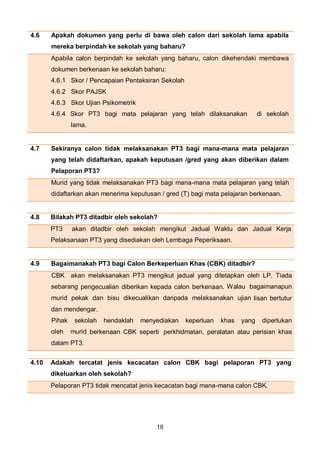 18
4.6 Apakah dokumen yang perlu di bawa oleh calon dari sekolah lama apabila
mereka berpindah ke sekolah yang baharu?
Apabila calon berpindah ke sekolah yang baharu, calon dikehendaki membawa
dokumen berkenaan ke sekolah baharu:
4.6.1 Skor / Pencapaian Pentaksiran Sekolah
4.6.2 Skor PAJSK
4.6.3 Skor Ujian Psikometrik
4.6.4 Skor PT3 bagi mata pelajaran yang telah dilaksanakan di sekolah
lama.
4.7 Sekiranya calon tidak melaksanakan PT3 bagi mana-mana mata pelajaran
yang telah didaftarkan, apakah keputusan /gred yang akan diberikan dalam
Pelaporan PT3?
Murid yang tidak melaksanakan PT3 bagi mana-mana mata pelajaran yang telah
didaftarkan akan menerima keputusan / gred (T) bagi mata pelajaran berkenaan.
4.8 Bilakah PT3 ditadbir oleh sekolah?
PT3 akan ditadbir oleh sekolah mengikut Jadual Waktu dan Jadual Kerja
Pelaksanaan PT3 yang disediakan oleh Lembaga Peperiksaan.
4.9 Bagaimanakah PT3 bagi Calon Berkeperluan Khas (CBK) ditadbir?
CBK akan melaksanakan PT3 mengikut jadual yang ditetapkan oleh LP. Tiada
sebarang pengecualian diberikan kepada calon berkenaan. Walau bagaimanapun
murid pekak dan bisu dikecualikan daripada melaksanakan ujian lisan bertutur
dan mendengar.
Pihak sekolah hendaklah menyediakan keperluan khas yang diperlukan
oleh murid berkenaan CBK seperti perkhidmatan, peralatan atau perisian khas
dalam PT3.
4.10 Adakah tercatat jenis kecacatan calon CBK bagi pelaporan PT3 yang
dikeluarkan oleh sekolah?
Pelaporan PT3 tidak mencatat jenis kecacatan bagi mana-mana calon CBK.
 