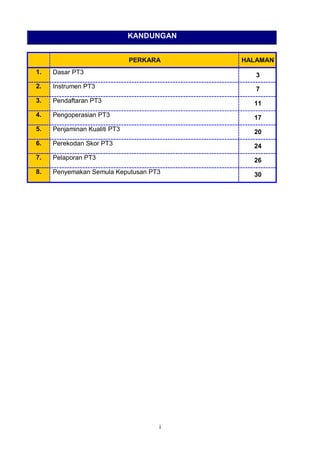 i
KANDUNGAN
PERKARA HALAMAN
1. Dasar PT3 3
2. Instrumen PT3 7
3. Pendaftaran PT3 11
4. Pengoperasian PT3 17
5. Penjaminan Kualiti PT3 20
6. Perekodan Skor PT3 24
7. Pelaporan PT3 26
8. Penyemakan Semula Keputusan PT3 30
 