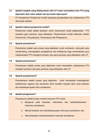 20
5.1 Apakah langkah yang dilaksanakan oleh LP untuk memastikan skor PT3 yang
diperolehi oleh calon adalah sah dan boleh dipercayai?
LP menjalankan Penjaminan Kualiti sepanjang pengendalian dan pelaksanaan PT3
oleh pihak sekolah.
5.2 Apakah maksud penjaminan kualiti?
Penjaminan kualiti adalah piawaian untuk menentukan kualiti pelaksanaan PT3
mengikut garis panduan yang ditetapkan. Penjaminanan Kualiti dilakukan melalui
Pementoran, Penyelarasan, Pemantauan dan Pengesanan.
5.3 Apakah pementoran?
Pementoran adalah satu proses yang dijalankan untuk membantu, memudah cara,
membimbing, meningkatkan pengetahuan dan kefahaman bagi membolehkan guru
melaksanakan PT3 mengikut prosedur dan garis panduan yang ditetapkan oleh LP.
5.4 Apakah pemantauan?
Pemantauan adalah proses yang dijalankan untuk memastikan pelaksanaan PT3
mengikut prosedur dan garis panduan yang ditetapkan oleh LP.
5.5 Apakah penyelarasan?
Penyelarasan adalah proses yang dijalankan untuk memastikan keseragaman
pelaksanaan tugasan dan penskoran demi keadilan kepada calon serta kesahan
dan kebolehpercayaan skor pentaksiran.
5.6 Apakah pengesanan?
Pengesanan adalah proses menilai instrumen PT3 untuk:
a. Mengenal pasti kekuatan, kelemahan dan kebolehlaksanaan
instrumen pentaksiran;
b. Menilai kesahan dan kebolehpercayaan instrumen pentaksiran; dan
c. Mencadangkan penambahbaikan instrumen pentaksiran.
 
