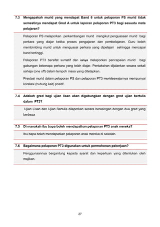 27
7.3 Mengapakah murid yang mendapat Band 6 untuk pelaporan PS murid tidak
semestinya mendapat Gred A untuk laporan pelaporan PT3 bagi sesuatu mata
pelajaran?
Pelaporan PS melaporkan perkembangan murid mengikut penguasaan murid bagi
perkara yang diajar ketika proses pengajaran dan pembelajaran. Guru boleh
membimbing murid untuk menguasai perkara yang dipelajari sehingga mencapai
band tertinggi.
Pelaporan PT3 bersifat sumatif dan ianya melaporkan pencapaian murid bagi
gabungan beberapa perkara yang telah diajar. Pentaksiran dijalankan secara sekali
sahaja (one off) dalam tempoh masa yang ditetapkan.
Prestasi murid dalam pelaporan PS dan pelaporan PT3 muridsewajarnya mempunyai
korelasi (hubung kait) positif.
7.4 Adakah gred bagi ujian lisan akan digabungkan dengan gred ujian bertulis
dalam PT3?
Ujian Lisan dan Ujian Bertulis dilaporkan secara berasingan dengan dua gred yang
berbeza
7.5 Di manakah ibu bapa boleh mendapatkan pelaporan PT3 anak mereka?
Ibu bapa boleh mendapatkan pelaporan anak mereka di sekolah.
7.6 Bagaimana pelaporan PT3 digunakan untuk permohonan pekerjaan?
Penggunaannya bergantung kepada syarat dan keperluan yang ditentukan oleh
majikan.
 