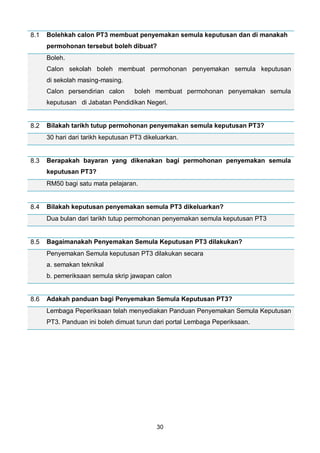 30
8.1 Bolehkah calon PT3 membuat penyemakan semula keputusan dan di manakah
permohonan tersebut boleh dibuat?
Boleh.
Calon sekolah boleh membuat permohonan penyemakan semula keputusan
di sekolah masing-masing.
Calon persendirian calon boleh membuat permohonan penyemakan semula
keputusan di Jabatan Pendidikan Negeri.
8.2 Bilakah tarikh tutup permohonan penyemakan semula keputusan PT3?
30 hari dari tarikh keputusan PT3 dikeluarkan.
8.3 Berapakah bayaran yang dikenakan bagi permohonan penyemakan semula
keputusan PT3?
RM50 bagi satu mata pelajaran.
8.4 Bilakah keputusan penyemakan semula PT3 dikeluarkan?
Dua bulan dari tarikh tutup permohonan penyemakan semula keputusan PT3
8.5 Bagaimanakah Penyemakan Semula Keputusan PT3 dilakukan?
Penyemakan Semula keputusan PT3 dilakukan secara
a. semakan teknikal
b. pemeriksaan semula skrip jawapan calon
8.6 Adakah panduan bagi Penyemakan Semula Keputusan PT3?
Lembaga Peperiksaan telah menyediakan Panduan Penyemakan Semula Keputusan
PT3. Panduan ini boleh dimuat turun dari portal Lembaga Peperiksaan.
 