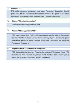 3
1.1 Apakah PT3?
PT3 adalah komponen pentaksiran pusat dalam Pentaksiran Berasaskan Sekolah
(PBS). PT3 ditadbir oleh sekolah berdasarkan instrumen dan panduan penskoran
yang setara (standardised) yang disediakan oleh Lembaga Peperiksaan.
1.2 Bilakah PT3 mula dilaksanakan?
PT3 mula dilaksanakan pada tahun 2014.
1.3
Adakah PT3 menggantikan PMR?
PT3 tidak menggantikan PMR. PMR digantikan dengan Pentaksiran Berasaskan
Sekolah. Di aklhir Tingkatan 3, murid akan menerima pelaporan Sekolah, Pelaporan
Psikometrik, Pelaporan Aktiviti Jasmani, Sukan dan Kokurikulum dan Pelaporan
Pentaksiran Tingkatan 3.
1.4 Bagaimanakah PT3 dilaksanakan di sekolah?
PT3 dilaksanakan berdasarkan Peraturan Pentadbiran PT3, Jadual Waktu PT3,
Jadual Kerja PT3, Panduan Penjaminan Kualiti, Panduan Penyemakan Semula
Keputusan PT3 dan Surat Siaran Lembaga Peperiksaan.
 