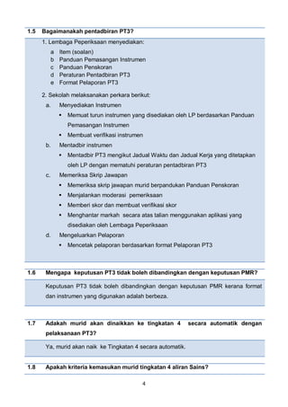 4
1.5 Bagaimanakah pentadbiran PT3?
1 1. Lembaga Peperiksaan menyediakan:
a Item (soalan)
b Panduan Pemasangan Instrumen
c Panduan Penskoran
d Peraturan Pentadbiran PT3
e Format Pelaporan PT3
2. Sekolah melaksanakan perkara berikut:
a. Menyediakan Instrumen
 Memuat turun instrumen yang disediakan oleh LP berdasarkan Panduan
Pemasangan Instrumen
 Membuat verifikasi instrumen
b. Mentadbir instrumen
 Mentadbir PT3 mengikut Jadual Waktu dan Jadual Kerja yang ditetapkan
oleh LP dengan mematuhi peraturan pentadbiran PT3
c. Memeriksa Skrip Jawapan
 Memeriksa skrip jawapan murid berpandukan Panduan Penskoran
 Menjalankan moderasi pemeriksaan
 Memberi skor dan membuat verifikasi skor
 Menghantar markah secara atas talian menggunakan aplikasi yang
disediakan oleh Lembaga Peperiksaan
d. Mengeluarkan Pelaporan
 Mencetak pelaporan berdasarkan format Pelaporan PT3
1.6 Mengapa keputusan PT3 tidak boleh dibandingkan dengan keputusan PMR?
Keputusan PT3 tidak boleh dibandingkan dengan keputusan PMR kerana format
dan instrumen yang digunakan adalah berbeza.
1.7 Adakah murid akan dinaikkan ke tingkatan 4 secara automatik dengan
pelaksanaan PT3?
Ya, murid akan naik ke Tingkatan 4 secara automatik.
1.8 Apakah kriteria kemasukan murid tingkatan 4 aliran Sains?
 