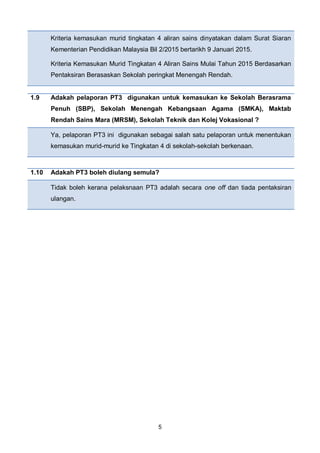 5
Kriteria kemasukan murid tingkatan 4 aliran sains dinyatakan dalam Surat Siaran
Kementerian Pendidikan Malaysia Bil 2/2015 bertarikh 9 Januari 2015.
Kriteria Kemasukan Murid Tingkatan 4 Aliran Sains Mulai Tahun 2015 Berdasarkan
Pentaksiran Berasaskan Sekolah peringkat Menengah Rendah.
1.9 Adakah pelaporan PT3 digunakan untuk kemasukan ke Sekolah Berasrama
Penuh (SBP), Sekolah Menengah Kebangsaan Agama (SMKA), Maktab
Rendah Sains Mara (MRSM), Sekolah Teknik dan Kolej Vokasional ?
Ya, pelaporan PT3 ini digunakan sebagai salah satu pelaporan untuk menentukan
kemasukan murid-murid ke Tingkatan 4 di sekolah-sekolah berkenaan.
1.10 Adakah PT3 boleh diulang semula?
Tidak boleh kerana pelaksnaan PT3 adalah secara one off dan tiada pentaksiran
ulangan.
 